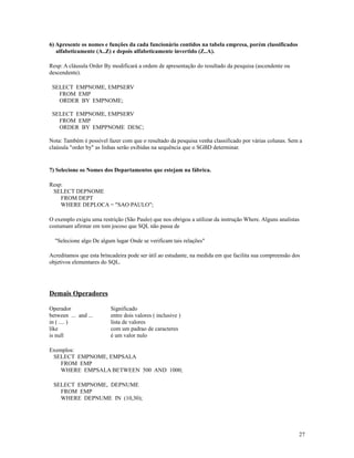 6) Apresente os nomes e funções da cada funcionário contidos na tabela empresa, porém classificados
alfabeticamente (A..Z) e depois alfabeticamente invertido (Z..A).
Resp: A cláusula Order By modificará a ordem de apresentação do resultado da pesquisa (ascendente ou
descendente).
SELECT EMPNOME, EMPSERV
FROM EMP
ORDER BY EMPNOME;
SELECT EMPNOME, EMPSERV
FROM EMP
ORDER BY EMPPNOME DESC;
Nota: Também é possível fazer com que o resultado da pesquisa venha classificado por várias colunas. Sem a
claúsula "order by" as linhas serão exibidas na sequência que o SGBD determinar.

7) Selecione os Nomes dos Departamentos que estejam na fábrica.
Resp:
SELECT DEPNOME
FROM DEPT
WHERE DEPLOCA = "SAO PAULO";
O exemplo exigiu uma restrição (São Paulo) que nos obrigou a utilizar da instrução Where. Alguns analistas
costumam afirmar em tom jocoso que SQL não passa de
"Selecione algo De algum lugar Onde se verificam tais relações"
Acreditamos que esta brincadeira pode ser útil ao estudante, na medida em que facilita sua compreensão dos
objetivos elementares do SQL.

Demais Operadores
Operador
between ... and ...
in ( .... )
like
is null

Significado
entre dois valores ( inclusive )
lista de valores
com um padrao de caracteres
é um valor nulo

Exemplos:
SELECT EMPNOME, EMPSALA
FROM EMP
WHERE EMPSALA BETWEEN 500 AND 1000;
SELECT EMPNOME, DEPNUME
FROM EMP
WHERE DEPNUME IN (10,30);

27

 