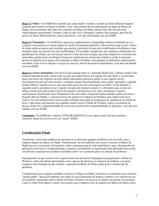 Regra 4: Visões- Um SGBD deve permitir que cada usuário visualize os dados de forma diferente daquela
existente previamente no Banco de Dados. Uma visão consiste de um subconjunto de dados do Banco de
Dados, necessariamente derivados dos existentes no Banco de Dados, porém estes não deverão estar
explicitamente armazenados. Portanto, toda vez que você é obrigado a replicar uma estrutura, para fins de
acesso de forma diferenciada por outros aplicativos, você não está lidando com um SGBD.
Regra 5: Transações- Um SGBD deve gerenciar completamente a integridade referencial definida em seu
esquema, sem precisar em tempo algum, do auxílio do programa aplicativo. Desta forma exige-se que o banco
de dados tenha ao menos uma instrução que permita a gravação de uma série modificações simultâneas e uma
instrução capaz de cancelar um série modificações. Por exemplo, imaginemos que estejamos cadastrando um
pedido para um cliente, que este deseje reservar 5 itens de nosso estoque, que estão disponíveis e portanto são
reservados, porém existe um bloqueio financeiro (duplicatas em atraso) que impede a venda. A transação
deverá ser desfeita com apenas uma instrução ao Banco de Dados, sem qualquer modificações suplementares
nos dados. Caso você se obrigue a corrigir as reservas, através de acessos complentares, você não está lidando
com um SGBD.
Regra 6: Acesso Automático- Em um GA uma situação típica é o chamado Dead-Lock, o abraço mortal. Esta
situação indesejável pode ocorrer toda vez que um usuário travou um registro em uma tabela e seu próximo
passo será travar um resgistro em uma tabela relacionada à primeira, porém se este registro estiver
previamente travado por outro usuário, o primeiro usuário ficará paralisado, pois, estará esperando o segundo
usuário liberar o registro em uso, para que então possa travá-lo e prosseguir sua tarefa. Se por hipótese o
segundo usuário necessitar travar o registro travado pelo primeiro usuário (!), afirmamos que ocorreu um
abraço mortal, pois cada usuário travou um registro e precisa travar um outro, justamente o registro
anteriormente travado pelo outro! Imaginemos um caso onde o responsável pelos pedidos acabou de travar o
Registro Item de Pedido, e, necessita travar um registro no Cadastro de Produtos, para indicar uma nova
reserva. Se concomitantemente estiver sendo realizada uma tarefa de atualização de pendências na Tabela de
Itens, e para tanto, previamente este segundo usuário travou a Tabela de Produtos, temos a ocorrência do
abraço mortal. Se a responsabilidade de evitar esta ocorrência for responsabilidade da aplicação, você não está
lidando com um SGBD.
Conclusão: Um SGBD deve obedecer INTEGRALMENTE as seis regras acima. Em caso contrário
estaremos diante de um GA ou de um "quase" SGBD.

Considerações Finais
Atualmente, existe uma tendência de mercado em se dizer que qualquer problema será resolvido, caso a
empresa adquira um Banco de Dados. Naturalmente, em um ambiente com acesso constante ao Banco de
Dados (acesso concorrente, obviamente), onde a segurança seja de vital importância e que o desempenho da
aplicação escrita estiver comprometendo a empresa, considerando-se logicamente uma aplicação bem escrita,
sem dúvida a aquisição de um Banco de Dados poderá ser o primeiro passo na solução do problema.
Analogamente ao que ocorreu com o aparecimento das primeriras linguagens de programação voltadas ao
Windows, onde estas foram apresentadas como capazes de alavancar os negócios da empresa, e no geral
causaram mais frustação do que solução, a aquisição do Banco de Dados, pode gerar o mesmo tipo de
problema.
É fundamental que a empresa candidata a utilizar um Banco de Dados, normatize-se totalmente, pois soluções
“quebra-galho”, típicas do ambiente que dispõe de um Gerenciador de Arquivo, tendem a ser impossíveis em
um ambiente estruturado sobre o Banco de Dados. Portanto, sob pena de se realizar um grande investimento,
e não se colher fruto algum, é muito conveniente, que a empresa antes de adquirir um Banco de Dados, passe

3

 