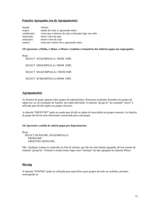 Funções Agregadas (ou de Agrupamento)
função
avg(n)
count(expr)
max(expr)
min(expr)
sum(n)

retorno
média do valor n, ignorando nulos
vezes que o número da expr avalia para algo nao nulo
maior valor da expr
menor valor da expr
soma dos valores de n, ignorando nulos

15) Apresente a Média, o Maior, o Menor e também a Somatória dos Salários pagos aos empregados.
Resp:
SELECT AVG(EMPSALA) FROM EMP;
SELECT MIN(EMPSALA) FROM EMP;
SELECT MAX(EMPSALA) FROM EMP;
SELECT SUM(EMPSALA) FROM EMP;

Agrupamentos
As funções de grupo operam sobre grupos de tuplas(linhas). Retornam resultados baseados em grupos de
tuplas em vez de resultados de funções por tupla individual. A claúsula "group by" do comando "select" é
utilizada para dividir tuplas em grupos menores.
A cláusula "GROUP BY" pode ser usada para dividir as tuplas de uma tabela em grupos menores. As funções
de grupo devolvem uma informação sumarizada para cada grupo.

16) Apresente a média de salário pagos por departamento.
Resp:
SELECT DUPNUME, AVG(EMPSALA)
FROM EMP
GROUP BY DEPNUME;
Obs.: Qualquer coluna ou expressão na lista de seleção, que não for uma função agregada, deverá constar da
claúsula "group by". Portanto é errado tentar impor uma "restrição" do tipo agregada na cláusula Where.

Having
A cláusula "HAVING" pode ser utilizada para especificar quais grupos deverão ser exibidos, portanto
restringindo-os.

31

 