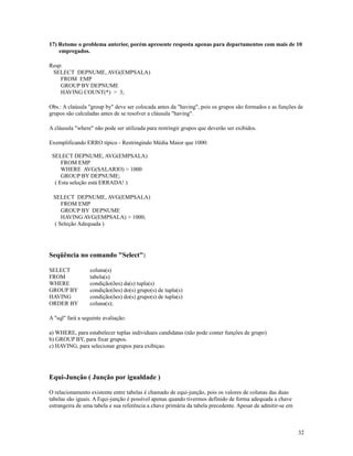 17) Retome o problema anterior, porém apresente resposta apenas para departamentos com mais de 10
empregados.
Resp:
SELECT DEPNUME, AVG(EMPSALA)
FROM EMP
GROUP BY DEPNUME
HAVING COUNT(*) > 3;
Obs.: A claúsula "group by" deve ser colocada antes da "having", pois os grupos são formados e as funções de
grupos são calculadas antes de se resolver a cláusula "having".
A cláusula "where" não pode ser utilizada para restringir grupos que deverão ser exibidos.
Exemplificando ERRO típico - Restringindo Média Maior que 1000:
SELECT DEPNUME, AVG(EMPSALA)
FROM EMP
WHERE AVG(SALARIO) > 1000
GROUP BY DEPNUME;
( Esta seleção está ERRADA! )
SELECT DEPNUME, AVG(EMPSALA)
FROM EMP
GROUP BY DEPNUME
HAVING AVG(EMPSALA) > 1000;
( Seleção Adequada )

Seqüência no comando "Select":
SELECT
FROM
WHERE
GROUP BY
HAVING
ORDER BY

coluna(s)
tabela(s)
condição(ões) da(s) tupla(s)
condição(ões) do(s) grupo(s) de tupla(s)
condição(ões) do(s) grupo(s) de tupla(s)
coluna(s);

A "sql" fará a seguinte avaliação:
a) WHERE, para estabelecer tuplas individuais candidatas (não pode conter funções de grupo)
b) GROUP BY, para fixar grupos.
c) HAVING, para selecionar grupos para exibiçao.

Equi-Junção ( Junção por igualdade )
O relacionamento existente entre tabelas é chamado de equi-junção, pois os valores de colunas das duas
tabelas são iguais. A Equi-junção é possível apenas quando tivermos definido de forma adequada a chave
estrangeira de uma tabela e sua referência a chave primária da tabela precedente. Apesar de admitir-se em

32

 