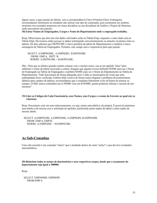 alguns casos, a equi-junção de tabelas, sem a correspondência Chave Primária-Chave Estrangeira,
recomendamos fortemente ao estudante não utilizar este tipo de construção, pois certamente em nenhum
momento nos exemplos propostos em nossa disciplina ou nas disciplinas de Análise e Projeto de Sistemas,
serão necessárias tais junções.
18) Listar Nomes de Empregados, Cargos e Nome do Departamento onde o empregado trabalha.
Resp: Observemos que dois dos três dados solicitados estão na Tabela Emp, enquanto o outro dado está na
Tabela Dept. Deveremos então acessar os dados restringindo convenientemente as relações existentes entre as
tabelas. De fato sabemos que DEPNUME é chave primária da tabela de Departamentos e também é chave
estrangeira da Tabela de Empregados. Portanto, este campo será o responsável pela equi-junção.
SELECT A.EMPNOME, A.EMPSERV, B.DEPNOME
FROM EMP A, DEPT B
WHERE A.DEPNUME = B.DEPNUME;
Obs.: Note que as tabelas quando contém colunas com o mesmo nome, usa-se um apelido "alias" para
substituir o nome da tabela associado a coluna. Imagine que alguém tivesse definido NOME para ser o Nome
do Empregado na Tabela de Empregados e também NOME para ser o Nome do Departamento na Tabela de
Departamentos. Tudo funcionaria de forma adequada, pois o aliás se encarregaria de evitar que uma
ambiqüidade fosse verificada. Embora SQL resolva de forma muito elegante o problema da nomenclatura
idêntica para campos de tabelas, recomendamos que o estudante fortemente evite tal forma de nomear os
campos. O SQL nunca confundirá um A.NOME com um B.NOME, porém podemos afirmar o mesmo de nós
mesmos?

19) Liste os Códigos do Cada Funcionário, seus Nomes, seus Cargos e o nome do Gerente ao qual este se
relaciona.
Resp: Precisamos criar um auto-relacionamento, ou seja, juntar uma tabela a ela própria. É possível juntarmos
uma tabela a ela mesma com a utilização de apelidos, permitindo juntar tuplas da tabela a outra tuplas da
mesma tabela.
SELECT A.EMPNUME, A.EMPNOME, A.EMPSERV, B.EMPNOME
FROM EMP A, EMP B
WHERE A.EMPGERE = B.EMPNUME;

As Sub-Consultas
Uma sub-consulta é um comando "select" que é aninhado dentro de outro "select" e que devolve resultados
intermediários.

20) Relacione todos os nomes de funcionários e seus respectivos cargos, desde que o orçamento do
departamento seja igual a 300000.
Resp:
SELECT EMPNOME, EMPSERV
FROM EMP A

33

 