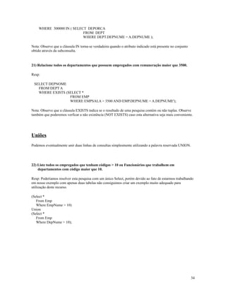 WHERE 300000 IN ( SELECT DEPORCA
FROM DEPT
WHERE DEPT.DEPNUME = A.DEPNUME );
Nota: Observe que a cláusula IN torna-se verdadeira quando o atributo indicado está presente no conjunto
obtido através da subconsulta.

21) Relacione todos os departamentos que possuem empregados com remuneração maior que 3500.
Resp:
SELECT DEPNOME
FROM DEPT A
WHERE EXISTS (SELECT *
FROM EMP
WHERE EMPSALA > 3500 AND EMP.DEPNUME = A.DEPNUME');
Nota: Observe que a cláusula EXISTS indica se o resultado de uma pesquisa contém ou não tuplas. Observe
também que poderemos verficar a não existência (NOT EXISTS) caso esta alternativa seja mais conveniente.

Uniões
Podemos eventualmente unir duas linhas de consultas simplesmente utilizando a palavra reservada UNION.

22) Liste todos os empregados que tenham códigos > 10 ou Funcionários que trabalhem em
departamentos com código maior que 10.
Resp: Poderíamos resolver esta pesquisa com um único Select, porém devido ao fato de estarmos trabalhando
em nosso exemplo com apenas duas tabelas não consiguimos criar um exemplo muito adequado para
utilização deste recurso.
(Select *
From Emp
Where EmpNume > 10)
Union
(Select *
From Emp
Where DepNume > 10);

34

 