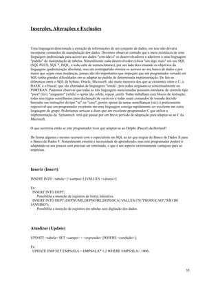 Inserções, Alterações e Exclusões

Uma linguagem direcionada a extração de informações de um conjunto de dados, em tese não deveria
incorporar comandos de manipulação dos dados. Devemos observar contudo que a mera existência de uma
linguagem padronizada para acesso aos dados "convidava" os desenvolvedores a aderirem a uma linguagem
"padrão" de manipulação de tabelas. Naturalmente cada desenvolvedor coloca "um algo mais" em seu SQL
(SQL PLUS, SQL *, ISQL, e toda sorte de nomenclaturas), por um lado desvirtuando os objetivos da
linguagem (padronização absoluta), mas em contrapartida otimiza os acessos ao seu banco de dados e por
maior que sejam estas mudanças, jamais são tão importantes que impeçam que um programador versado em
SQL tenha grandes dificuldades em se adaptar ao padrão de determinada implementação. De fato as
diferenças entre o SQL da Sybase, Oracle, Microsoft, são muito menores dos que as existentes entre o C, o
BASIC e o Pascal, que são chamadas de linguagens "irmãs", pois todas originam-se conceitualmente no
FORTRAN. Podemos observar que todas as três linguagens mencionadas possuem estruturas de controle tipo
"para" (for), "enquanto" (while) e repita (do..while, repeat..until). Todas trabalham com blocos de instrução,
todas tem regras semelhantes para declaração de variáveis e todas usam comandos de tomada decisão
baseadas em instruções do tipo "se" ou "caso", porém apesar de tantas semelhanças (sic), é praticamente
impossível que um programador excelente em uma linguagem consiga rapidamente ser excelente em outra
linguagem do grupo. Poderíamos arriscar a dizer que um excelente programador C que utilize a
implementação da Symantech terá que passar por um breve período de adaptação para adaptar-se ao C da
Microsoft.
O que ocorreria então se este programador tiver que adaptar-se ao Delphi (Pascal) da Borland?
De forma alguma o mesmo ocorrerá com o especialista em SQL ao ter que migrar do Banco de Dados X para
o Banco de Dados Y. Naturalmente existirá a necessidade de aprendizado, mas este programador poderá ir
adaptando-se aos poucos sem precisar ser retreinado, o que é um aspecto extremamente vantajoso para as
empresas.

Inserir (Insert)
INSERT INTO <tabela> [<campos>] [VALUES <valores>]
Ex:
INSERT INTO DEPT;
Possibilita a inserção de registros de forma interativa.
INSERT INTO DEPT (DEPNUME,DEPNOME,DEPLOCA) VALUES (70,"PRODUCAO","RIO DE
JANEIRO");
Possibilita a inserção de registros em tabelas sem digitação dos dados.

Atualizar (Update)
UPDATE <tabela> SET <campo> = <expressão> [WHERE <condição>];
Ex:
UPDATE EMP SET EMPSALA = EMPSALA* 1.2 WHERE EMPSALA< 1000;

35

 