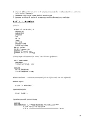 1- Uma visão definida sobre uma única tabela somente será atualizável se os atributos da tal visão contiverem
a chave primária de tal tabela.
2- Visões sobre várias tabelas não são passíveis de atualizações.
3- Visões que se utilizam de funções de agrupamentos, também não poderão ser atualizadas.

PARTE III - Relatórios
Comando:
REPORT DISTINCT / UNIQUE
[ atributo(s) ]
REPORTTOP
PAGETOP
TOP
DETAIL
NONE
BOTTOM
PAGEBOTTOM
REPORTBOTTOM
FROM [ tabela(s) ]
[ WHERE clausula-where ]
[ GROUP BY clausula-grupo ]
[ ORDER BY clausula-order by ];
Como exemplo converteremos um simples Select em um Report, temos:
SELECT EMPNOME
FROM EMP
WHERE DEPNUME = 1000;
REPORT
DETAIL EMPNOME
WHERE DEPNUME = 1000;

Podemos direcionar a saida de um relatório tanto para um arquivo como para uma impressora.
Para um arquivo:
REPORT ON “RELAT.DAT” ...
Para uma impressora:
REPORT ON LP:” ...

Agora incrementando um report temos:
REPORT
REPORTTOP COL 10, “*** RELATORIO DE FUNCIONARIOS *** “,
TODAY %Q”DD/MM/YY”, SKIP,
COL 10, “=================================“, SKIP 2

38

 