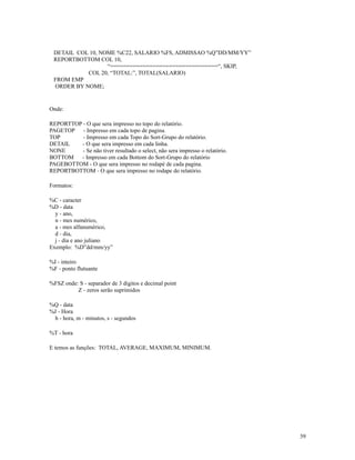 DETAIL COL 10, NOME %C22, SALARIO %FS, ADMISSAO %Q”DD/MM/YY”
REPORTBOTTOM COL 10,
“=================================“, SKIP,
COL 20, “TOTAL:”, TOTAL(SALARIO)
FROM EMP
ORDER BY NOME;

Onde:
REPORTTOP - O que sera impresso no topo do relatório.
PAGETOP - Impresso em cada topo de pagina.
TOP
- Impresso em cada Topo do Sort-Grupo do relatório.
DETAIL
- O que sera impresso em cada linha.
NONE
- Se não tiver resultado o select, não sera impresso o relatório.
BOTTOM
- Impresso em cada Bottom do Sort-Grupo do relatório
PAGEBOTTOM - O que sera impresso no rodapé de cada pagina.
REPORTBOTTOM - O que sera impresso no rodape do relatório.
Formatos:
%C - caracter
%D - data
y - ano,
n - mes numérico,
a - mes alfanumérico,
d - dia,
j - dia e ano juliano
Exemplo: %D”dd/mm/yy”
%I - inteiro
%F - ponto flutuante
%FSZ onde: S - separador de 3 digitos e decimal point
Z - zeros serão suprimidos
%Q - data
%J - Hora
h - hora, m - minutos, s - segundos
%T - hora
E temos as funções: TOTAL, AVERAGE, MAXIMUM, MINIMUM.

39

 