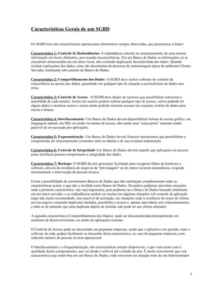 Características Gerais de um SGBD
Os SGBD tem sete características operacionais elementares sempre observadas, que passaremos a listarr:
Característica 1: Controle de Redundâncias- A redundância consiste no armazenamento de uma mesma
informação em locais diferentes, provocando inconsistências. Em um Banco de Dados as informações só se
encontram armazenadas em um único local, não existindo duplicação descontrolada dos dados. Quando
existem replicações dos dados, estas são decorrentes do processo de armazenagem típica do ambiente ClienteServidor, totalmente sob controle do Banco de Dados.
Característica 2: Compartilhamento dos Dados- O SGBD deve incluir software de controle de
concorrência ao acesso dos dados, garantindo em qualquer tipo de situação a escrita/leitura de dados sem
erros.
Característica 3: Controle de Acesso- O SGDB deve dispor de recursos que possibilitem selecionar a
autoridade de cada usuário. Assim um usuário poderá realizar qualquer tipo de acesso, outros poderão ler
alguns dados e atualizar outros e outros ainda poderão somente acessar um conjunto restrito de dados para
escrita e leitura.
Característica 4: Interfaceamento- Um Banco de Dados deverá disponibilizar formas de acesso gráfico, em
linguagem natural, em SQL ou ainda via menus de acesso, não sendo uma "caixa-preta" somente sendo
passível de ser acessada por aplicações.
Característica 5: Esquematização- Um Banco de Dados deverá fornecer mecanismos que possibilitem a
compreensão do relacionamento existentes entre as tabelas e de sua eventual manutenção.
Característica 6: Controle de Integridade-Um Banco de Dados deverá impedir que aplicações ou acessos
pelas interfaces possam comprometer a integridade dos dados.
Característica 7: Backups- O SGBD deverá apresentar facilidade para recuperar falhas de hardware e
software, através da existência de arquivos de "pré-imagem" ou de outros recursos automáticos, exigindo
minimamente a intervenção de pessoal técnico.
Existe a possibilidade de encontramos Bancos de Dados que não satisfaçam completamente todas as
características acima, o que não o inválida como Banco de Dados. Na prática podemos encontrar situações
onde a primeira característica não seja importante, pois podemos ter o Banco de Dados baseado totalmente
em um único servidor, e as redundâncias podem ser aceitas em algumas situações sob controle da aplicação
(algo não muito recomendado, mas passível de aceitação, em situações onde a existência do nome do cliente
em um arquivo contendo duplicatas emitidas, possibilita o acesso a apenas uma tabela sem relacionamentos,
e sabe-se de antemão que uma duplicata depois de emitida, não pode ter seu cliente alterado).
A segunda característica (Compartilhamento dos Dados) pode ser desconsiderada principalmente em
ambiente de desenvolvimento, ou ainda em aplicações remotas.
O Controle de Acesso pode ser descartado em pequenas empresas, sendo que o aplicativo em questão, mais o
software de rede, podem facilmente se imcumbir desta característica, no caso de pequenas empresas, com
reduzido número de pessoas na área operacional.
O Interfaceamento e a Esquematização, são características sempre disponíveis, o que varia neste caso é
qualidade destes compoenentes, que vai desde o sofrível até o estado da arte. É muito conveniente que esta
característica seja muito boa em um Banco de Dados, onde estiverem em atuação mais de um Administrador

5

 