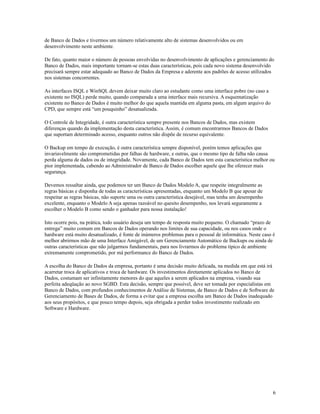 de Banco de Dados e tivermos um número relativamente alto de sistemas desenvolvidos ou em
desenvolvimento neste ambiente.
De fato, quanto maior o número de pessoas envolvidas no desenvolvimento de aplicações e gerenciamento do
Banco de Dados, mais importante tornam-se estas duas características, pois cada novo sistema desenvolvido
precisará sempre estar adequado ao Banco de Dados da Empresa e aderente aos padrões de acesso utilizados
nos sistemas concorrentes.
As interfaces ISQL e WinSQL devem deixar muito claro ao estudante como uma interface pobre (no caso a
existente no ISQL) perde muito, quando comparada a uma interface mais recursiva. A esquematização
existente no Banco de Dados é muito melhor do que aquela mantida em alguma pasta, em algum arquivo do
CPD, que sempre está “um pouquinho” desatualizada.
O Controle de Integridade, é outra característica sempre presente nos Bancos de Dados, mas existem
diferenças quando da implementação desta característica. Assim, é comum encontrarmos Bancos de Dados
que suportam determinado acesso, enquanto outros não dispõe de recurso equivalente.
O Backup em tempo de execução, é outra característica sempre disponível, porém temos aplicações que
invariavelmente são comprometidas por falhas de hardware, e outras, que o mesmo tipo de falha não causa
perda alguma de dados ou de integridade. Novamente, cada Banco de Dados tem esta característica melhor ou
pior implementada, cabendo ao Administrador de Banco de Dados escolher aquele que lhe oferecer mais
segurança.
Devemos ressaltar ainda, que podemos ter um Banco de Dados Modelo A, que respeite integralmente as
regras básicas e disponha de todas as características apresentadas, enquanto um Modelo B que apesar de
respeitar as regras básicas, não suporte uma ou outra característica desejável, mas tenha um desempenho
excelente, enquanto o Modelo A seja apenas razoável no quesito desempenho, nos levará seguramente a
escolher o Modelo B como sendo o ganhador para nossa instalação!
Isto ocorre pois, na prática, todo usuário deseja um tempo de resposta muito pequeno. O chamado “prazo de
entrega” muito comum em Bancos de Dados operando nos limites de sua capacidade, ou nos casos onde o
hardware está muito desatualizado, é fonte de inúmeros problemas para o pessoal de informática. Neste caso é
melhor abrirmos mão de uma Interface Amigável, de um Gerenciamente Automático de Backups ou ainda de
outras características que não julgarmos fundamentais, para nos livrarmos do problema típico de ambiente
extremamente comprometido, por má performance do Banco de Dados.
A escolha do Banco de Dados da empresa, portanto é uma decisão muito delicada, na medida em que está irá
acarretar troca de aplicativos e troca de hardware. Os investimentos diretamente aplicados no Banco de
Dados, costumam ser infinitamente menores do que aqueles a serem aplicados na empresa, visando sua
perfeita adeqüação ao novo SGBD. Esta decisão, sempre que possível, deve ser tomada por especialistas em
Banco de Dados, com profundos conhecimentos de Análise de Sistemas, de Banco de Dados e de Software de
Gerenciamento de Bases de Dados, de forma a evitar que a empresa escolha um Banco de Dados inadequado
aos seus propósitos, e que pouco tempo depois, seja obrigada a perder todos investimento realizado em
Software e Hardware.

6

 