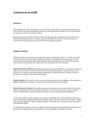 Arquitetura de um SGBD

Estrutura
Podemos dizer que o Banco de Dados tem um Nível Interno, onde é descrita a estrutura de armazenamento
físico dos dados, um Nível Intermediário, onde temos a descrição lógica dos dados e um Nível Externo onde
são descritas as visões para grupos de usuários.
Não podemos deixar de lembrar ainda que o Banco de Dados garante a Independência Lógica e Física dos
Dados, portanto podemos alterar o esquema conceitual dos dados, sem alterar as visões dos usuários ou
mesmo alterar o esquema interno, sem contudo alterar seu esquema conceitual.

Modelos de Dados
O Modelo de Dados é basicamente um conjunto de conceitos utilizados para descrever um Banco de Dados.
Não existe uma única forma de representação deste modelo, porém qualquer forma que permita a correta
compreensão das estruturas de dados compreendidas no Banco de Dados, pode ser considerada adequada.
Vamos descrever sucintamente este modelo, pois estes serão objetos de outras disciplinas:

Modelo Orientado ao Registro: São modelos que representam esquematicamente as estruturas das tabelas de
forma bastante próxima a existente fisicamente. Basicamente são apresentados os registros de cada tabela
(inclusive seus campos) e seus relacionamentos elementares. O Modelo Relacional, o Modelo de Rede e o
Hierárquico são exemplos deste tipo de representação.

Modelo Semântico: São modelos onde existe uma representação explícita das entidades e relacionamentos. O
Modelo Entidade-Relacionamento e o Funcional, são exemplos deste tipo de abordagem.

Modelo Orientado ao Objeto: São modelos que procuram representar as informações através dos concietos
típicos da Programação Orientada ao Objeto, utilizando o conceito de Classes que irão conter os objetos.
Citamos os Modelos O2 e o de Representação de Objetos como exemplos típicos desta abordagem.

O conceito de instância, sempre muito presente, poderia ser definido como sendo o conjunto de dados que
definem claramente um Banco de Dados em deteminado instante. Devemos entender então o Banco de Dados
como sendo não apenas um conjunto de dados digitados, mas também todo o esquema e regras armazenada e
controladas pelo SGBD.
Em outras palavras, podemos dizer que os SGBD, vieram para eliminar todo o trabalho que anteriormente um
programador de aplicação realizava controlando o acesso, integridade e redundância dos dados.

7

 