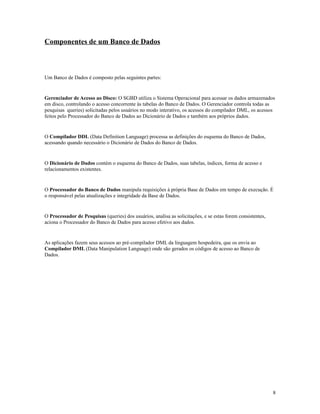 Componentes de um Banco de Dados

Um Banco de Dados é composto pelas seguintes partes:

Gerenciador de Acesso ao Disco: O SGBD utiliza o Sistema Operacional para acessar os dados armazenados
em disco, controlando o acesso concorrente às tabelas do Banco de Dados. O Gerenciador controla todas as
pesquisas queries) solicitadas pelos usuários no modo interativo, os acessos do compilador DML, os acessos
feitos pelo Processador do Banco de Dados ao Dicionário de Dados e também aos próprios dados.

O Compilador DDL (Data Definition Language) processa as definições do esquema do Banco de Dados,
acessando quando necessário o Dicionário de Dados do Banco de Dados.

O Dicionário de Dados contém o esquema do Banco de Dados, suas tabelas, índices, forma de acesso e
relacionamentos existentes.

O Processador do Banco de Dados manipula requisições à própria Base de Dados em tempo de execução. É
o responsável pelas atualizações e integridade da Base de Dados.

O Processador de Pesquisas (queries) dos usuários, analisa as solicitações, e se estas forem consistentes,
aciona o Processador do Banco de Dados para acesso efetivo aos dados.

As aplicações fazem seus acessos ao pré-compilador DML da linguagem hospedeira, que os envia ao
Compilador DML (Data Manipulation Language) onde são gerados os códigos de acesso ao Banco de
Dados.

8

 