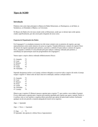 Tipos de SGBD

Introdução
Podemos citar como tipos principais os Bancos de Dados Relacionais, os Hierárquicos, os de Rede, os
Semânticos, os Orientados a Objetos e os Universais.
Os Bancos de Dados alvo de nosso estudo serão os Relacionais, sendo que os demais tipos serão apenas
citados superficialmente, por não serem parte integrante de nosso curso.

Esquema de Organização dos Dados
Em Linguagem C os estudantes tomaram (ou irão tomar contato) com os ponteiros de registro, que aqui
representaremos como sendo números de acesso ao registro. Visando diferenciar o número do registro físico
do número do registro apontado pelo ponteiro, usaremos o símbolo (#) para indicar o número do registro
físico, enquanto o símbolo (*) será utilizado pelo para indicar o endereço indicado pelo ponteiro, a
semelhança da representação usual dos programadores da Linguagem C.
Vamos supor o arquivo abaixo ordenado alfabeticamente (físico):
#1- Amarelo
#2- Azul
#3- Branco
#4- Preto
#5- Verde
#6- Vermelho

*2
*3
*4
*5
*6
--

Supondo desejarmos incluir a cor Laranja, seríamos obrigado a re-escrever todo o arquivo de modo a Laranja
ocupar o registro 4. Vamos antes de fazer uma nova ordenação, analisar a solução abaixo:
#1- Amarelo
#2- Azul
#3- Branco
#4- Preto
#5- Verde
#6- Vermelho
#7- Laranja

*2
*3
*7
*5
*6
-*4

Observe que o registro #3 (Branco) passou a apontar para o registro *7, que contém o novo dados (Laranja).
O novo dado passa a apontar para o registro previamente apontado pelo registro que agora o aponta. Parece, e
é confuso, mas se você analisar o esquema abaixo perceberá que apesar do palavreado confuso, facilmente
qualquer um de nós percebe a maneira adequada de inserir novos registros.
Algo --> Apontado
Algo --> Novo --> Apontado
#1 Algo
--> *2
#2 Apontado não aponta (é o último física e logicamentex)

9

 