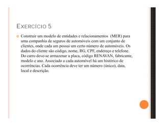EXERCÍCIO 5 
 Construir um modelo de entidades e relacionamentos (MER) para 
uma companhia de seguros de automóveis com um conjunto de 
clientes, onde cada um possui um certo número de automóveis. Os 
dados do cliente são código, nome, RG, CPF, endereço e telefone. 
Do carro deve-se armazenar a placa, código RENAVAN, fabricante, 
modelo e ano. Associado a cada automóvel há um histórico de 
ocorrências. Cada ocorrência deve ter um número (único), data, 
local e descrição. 
 