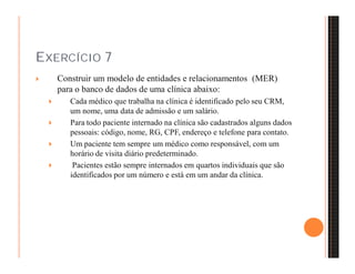 EXERCÍCIO 7 
 Construir um modelo de entidades e relacionamentos (MER) 
para o banco de dados de uma clínica abaixo: 
 Cada médico que trabalha na clínica é identificado pelo seu CRM, 
um nome, uma data de admissão e um salário. 
 Para todo paciente internado na clínica são cadastrados alguns dados 
pessoais: código, nome, RG, CPF, endereço e telefone para contato. 
 Um paciente tem sempre um médico como responsável, com um 
horário de visita diário predeterminado. 
 Pacientes estão sempre internados em quartos individuais que são 
identificados por um número e está em um andar da clínica. 
 