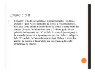 EXERCÍCIO 8 
 Converter o modelo de entidades e relacionamentos (MER) do 
exercício 7 para Access (conjunto de tabelas e relacionamentos). 
Para cada tabela criada indique o nome da tabela, o nome e tipo dos 
campos (T=texto, N=número ou valor e D=data), qual a chave 
primária (indique com um “X” ao lado do nome do(s) campo(s) e 
faça os relacionamentos ligando os campos com linhas – indique o 
lado “1” e o lado “” dos relacionamentos). Elabore o nome dos 
campos de maneira a deixar claro que informação está sendo 
armazenada no mesmo. 
 