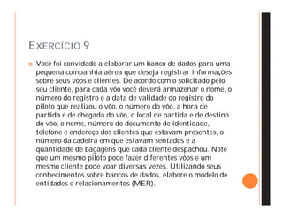 EXERCÍCIO 9 
 Você foi convidado a elaborar um banco de dados para uma 
pequena companhia aérea que deseja registrar informações 
sobre seus vôos e clientes. De acordo com o solicitado pelo 
seu cliente, para cada vôo você deverá armazenar o nome, o 
número do registro e a data de validade do registro do 
piloto que realizou o vôo, o número do vôo, a hora de 
partida e de chegada do vôo, o local de partida e de destino 
do vôo, o nome, número do documento de identidade, 
telefone e endereço dos clientes que estavam presentes, o 
número da cadeira em que estavam sentados e a 
quantidade de bagagens que cada cliente despachou. Note 
que um mesmo piloto pode fazer diferentes vôos e um 
mesmo cliente pode voar diversas vezes. Utilizando seus 
conhecimentos sobre bancos de dados, elabore o modelo de 
entidades e relacionamentos (MER). 
 