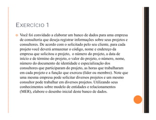 EXERCÍCIO 1 
 Você foi convidado a elaborar um banco de dados para uma empresa 
de consultoria que deseja registrar informações sobre seus projetos e 
consultores. De acordo com o solicitado pelo seu cliente, para cada 
projeto você deverá armazenar o código, nome e endereço da 
empresa que solicitou o projeto, o número do projeto, a data de 
início e de término do projeto, o valor do projeto, o número, nome, 
número do documento de identidade e especialização dos 
consultores que participaram do projeto, as horas que trabalharam 
em cada projeto e a função que exerceu (líder ou membro). Note que 
uma mesma empresa pode solicitar diversos projetos e um mesmo 
consultor pode trabalhar em diversos projetos. Utilizando seus 
conhecimentos sobre modelo de entidades e relacionamentos 
(MER), elabore o desenho inicial deste banco de dados. 
 
