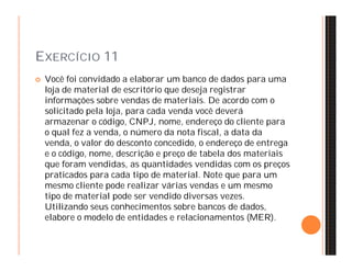 EXERCÍCIO 11 
 Você foi convidado a elaborar um banco de dados para uma 
loja de material de escritório que deseja registrar 
informações sobre vendas de materiais. De acordo com o 
solicitado pela loja, para cada venda você deverá 
armazenar o código, CNPJ, nome, endereço do cliente para 
o qual fez a venda, o número da nota fiscal, a data da 
venda, o valor do desconto concedido, o endereço de entrega 
e o código, nome, descrição e preço de tabela dos materiais 
que foram vendidas, as quantidades vendidas com os preços 
praticados para cada tipo de material. Note que para um 
mesmo cliente pode realizar várias vendas e um mesmo 
tipo de material pode ser vendido diversas vezes. 
Utilizando seus conhecimentos sobre bancos de dados, 
elabore o modelo de entidades e relacionamentos (MER). 
 