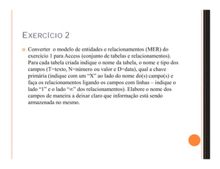 EXERCÍCIO 2 
 Converter o modelo de entidades e relacionamentos (MER) do 
exercício 1 para Access (conjunto de tabelas e relacionamentos). 
Para cada tabela criada indique o nome da tabela, o nome e tipo dos 
campos (T=texto, N=número ou valor e D=data), qual a chave 
primária (indique com um “X” ao lado do nome do(s) campo(s) e 
faça os relacionamentos ligando os campos com linhas – indique o 
lado “1” e o lado “” dos relacionamentos). Elabore o nome dos 
campos de maneira a deixar claro que informação está sendo 
armazenada no mesmo. 
 