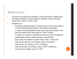 EXERCÍCIO 3 
 Construa um modelo de entidades e relacionamentos (MER) para 
um banco de dados de uma empresa contendo tipo de produto, 
fornecedor, cliente, venda e loja? 
 Suponha que: 
◦ um tipo de produto pode ser fornecido por vários fornecedores 
e um fornecedor pode fornecer vários tipos de produto; 
◦ a venda a um cliente pode conter vários tipos de produto e um 
tipo de produto pode fazer parte de várias vendas; 
◦ a venda a um cliente é realizada em uma das lojas da empresa; 
◦ cada produto numa venda tem preço e quantidade; 
◦ cada venda tem número da nota fiscal, data e valor total; 
◦ cada tipo de produto tem código, nome e descrição; 
◦ cada cliente tem código, nome e endereço; 
◦ cada fornecedor tem código, nome, CNPJ e endereço; 
◦ cada loja tem código, nome e CNPJ. 
 