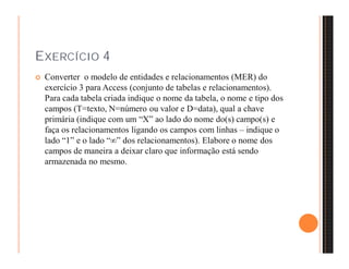 EXERCÍCIO 4 
 Converter o modelo de entidades e relacionamentos (MER) do 
exercício 3 para Access (conjunto de tabelas e relacionamentos). 
Para cada tabela criada indique o nome da tabela, o nome e tipo dos 
campos (T=texto, N=número ou valor e D=data), qual a chave 
primária (indique com um “X” ao lado do nome do(s) campo(s) e 
faça os relacionamentos ligando os campos com linhas – indique o 
lado “1” e o lado “” dos relacionamentos). Elabore o nome dos 
campos de maneira a deixar claro que informação está sendo 
armazenada no mesmo. 
 