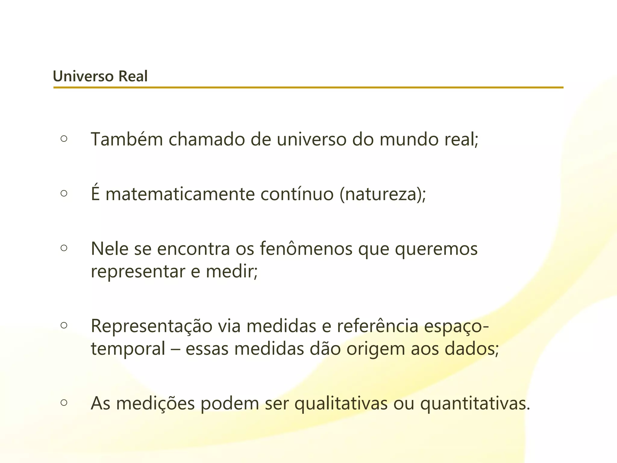 Universo Real
o Também chamado de universo do mundo real;
o É matematicamente contínuo (natureza);
o Nele se encontra os fenômenos que queremos
representar e medir;
o Representação via medidas e referência espaço-
temporal – essas medidas dão origem aos dados;
o As medições podem ser qualitativas ou quantitativas.
 