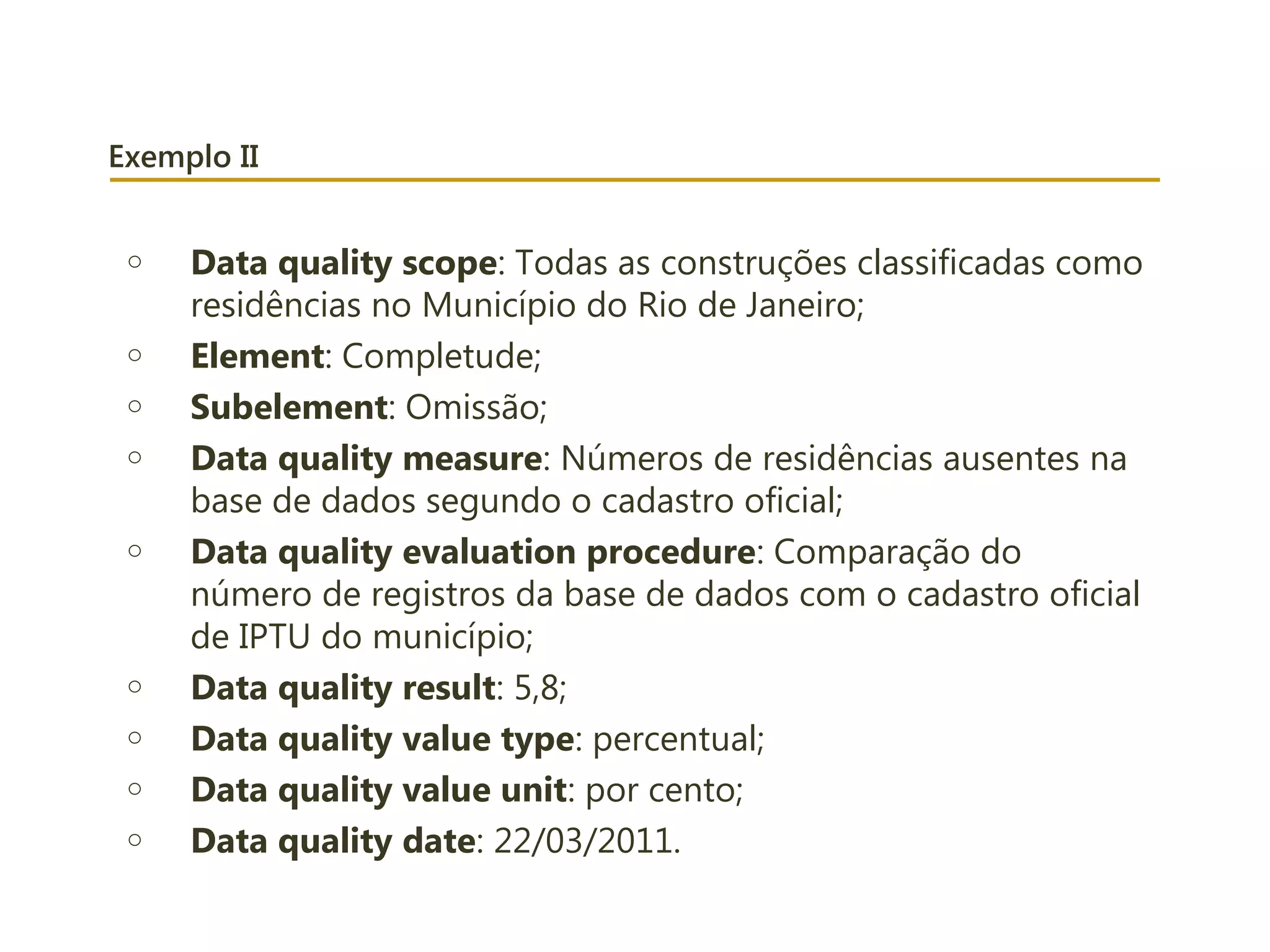 Exemplo II
o Data quality scope: Todas as construções classificadas como
residências no Município do Rio de Janeiro;
o Element: Completude;
o Subelement: Omissão;
o Data quality measure: Números de residências ausentes na
base de dados segundo o cadastro oficial;
o Data quality evaluation procedure: Comparação do
número de registros da base de dados com o cadastro oficial
de IPTU do município;
o Data quality result: 5,8;
o Data quality value type: percentual;
o Data quality value unit: por cento;
o Data quality date: 22/03/2011.
 