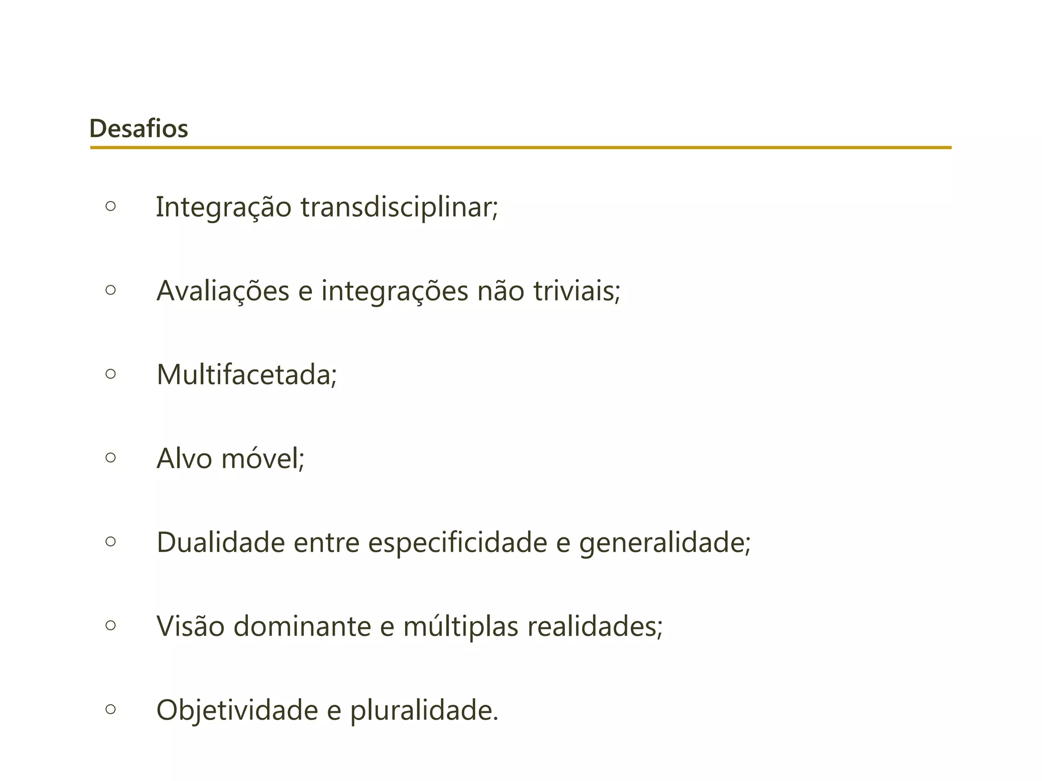 Desafios
o Integração transdisciplinar;
o Avaliações e integrações não triviais;
o Multifacetada;
o Alvo móvel;
o Dualidade entre especificidade e generalidade;
o Visão dominante e múltiplas realidades;
o Objetividade e pluralidade.
 