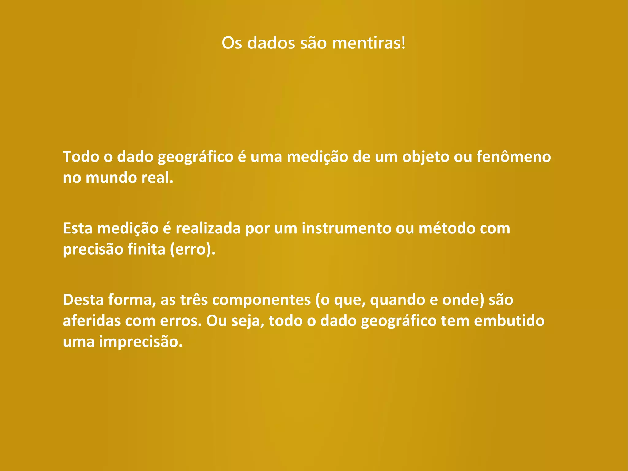 Os dados são mentiras!
Todo o dado geográfico é uma medição de um objeto ou fenômeno
no mundo real.
Esta medição é realizada por um instrumento ou método com
precisão finita (erro).
Desta forma, as três componentes (o que, quando e onde) são
aferidas com erros. Ou seja, todo o dado geográfico tem embutido
uma imprecisão.
 