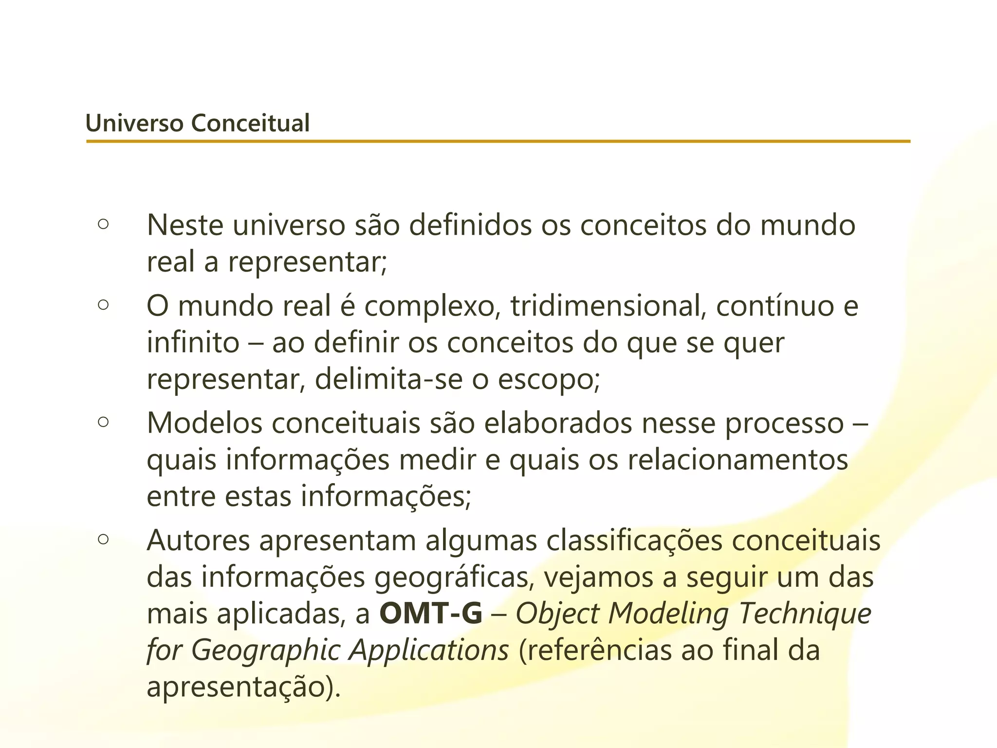 Universo Conceitual
o Neste universo são definidos os conceitos do mundo
real a representar;
o O mundo real é complexo, tridimensional, contínuo e
infinito – ao definir os conceitos do que se quer
representar, delimita-se o escopo;
o Modelos conceituais são elaborados nesse processo –
quais informações medir e quais os relacionamentos
entre estas informações;
o Autores apresentam algumas classificações conceituais
das informações geográficas, vejamos a seguir um das
mais aplicadas, a OMT-G – Object Modeling Technique
for Geographic Applications (referências ao final da
apresentação).
 