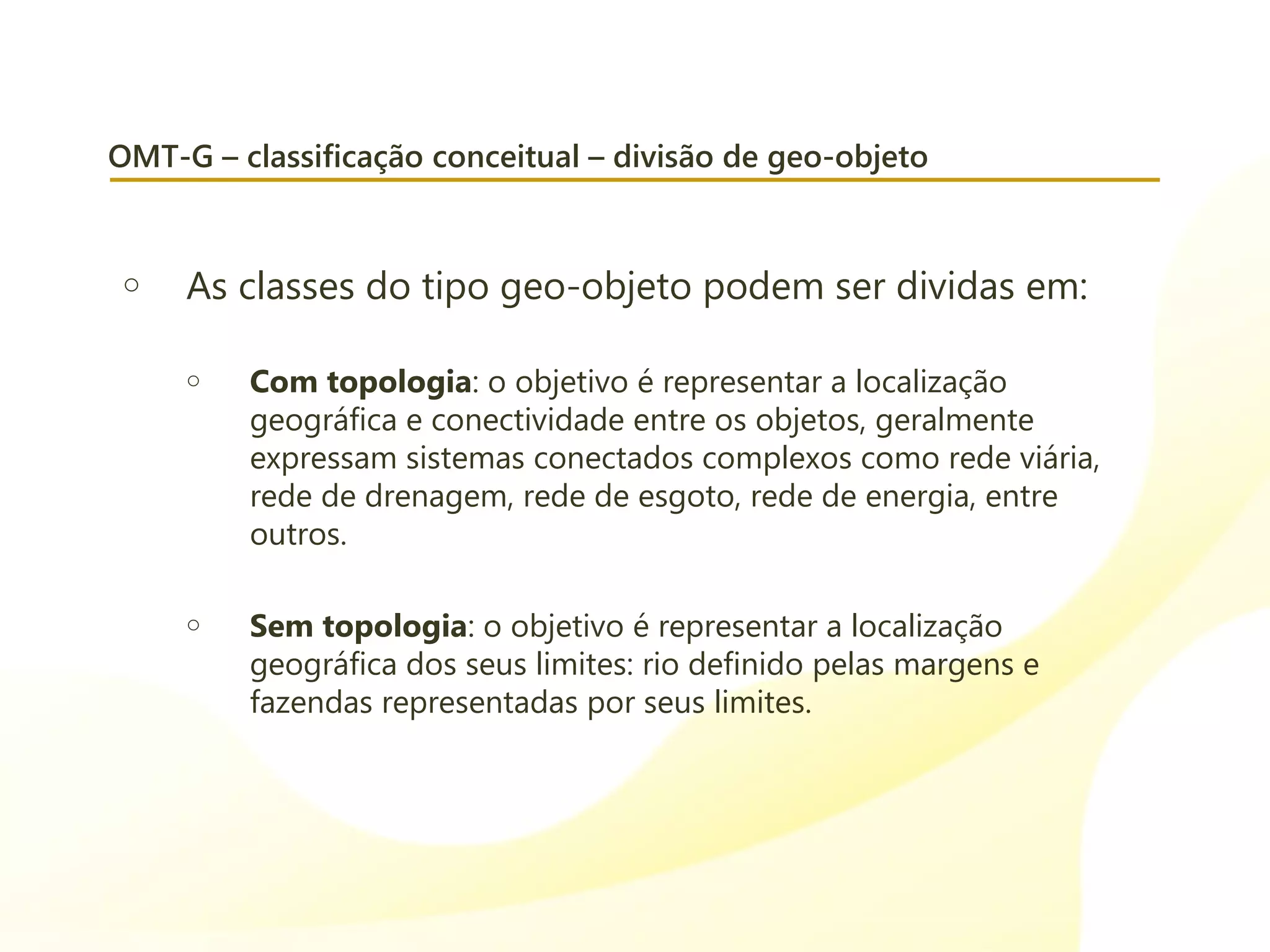 OMT-G – classificação conceitual – divisão de geo-objeto
o As classes do tipo geo-objeto podem ser dividas em:
o Com topologia: o objetivo é representar a localização
geográfica e conectividade entre os objetos, geralmente
expressam sistemas conectados complexos como rede viária,
rede de drenagem, rede de esgoto, rede de energia, entre
outros.
o Sem topologia: o objetivo é representar a localização
geográfica dos seus limites: rio definido pelas margens e
fazendas representadas por seus limites.
 