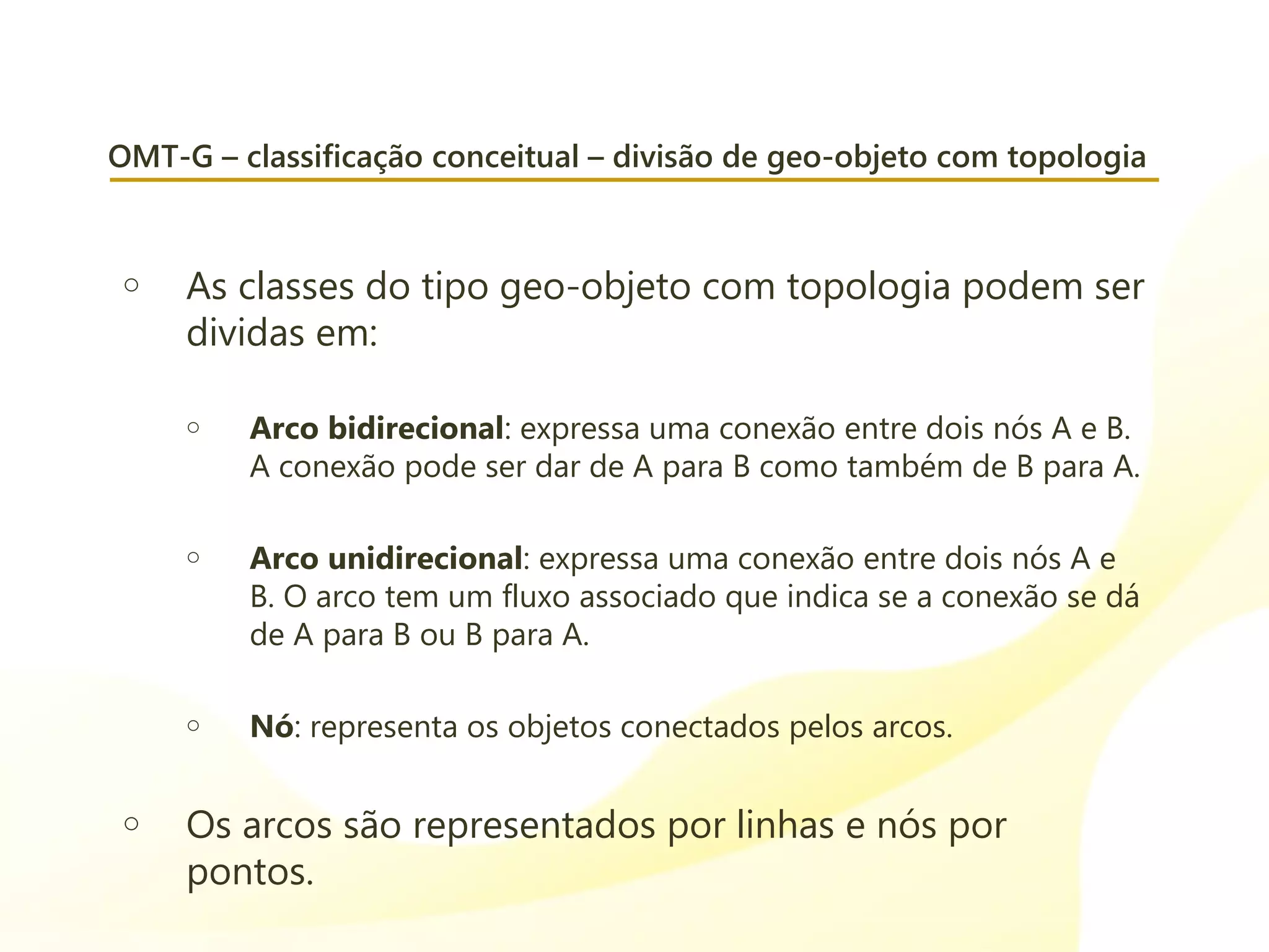 OMT-G – classificação conceitual – divisão de geo-objeto com topologia
o As classes do tipo geo-objeto com topologia podem ser
dividas em:
o Arco bidirecional: expressa uma conexão entre dois nós A e B.
A conexão pode ser dar de A para B como também de B para A.
o Arco unidirecional: expressa uma conexão entre dois nós A e
B. O arco tem um fluxo associado que indica se a conexão se dá
de A para B ou B para A.
o Nó: representa os objetos conectados pelos arcos.
o Os arcos são representados por linhas e nós por
pontos.
 