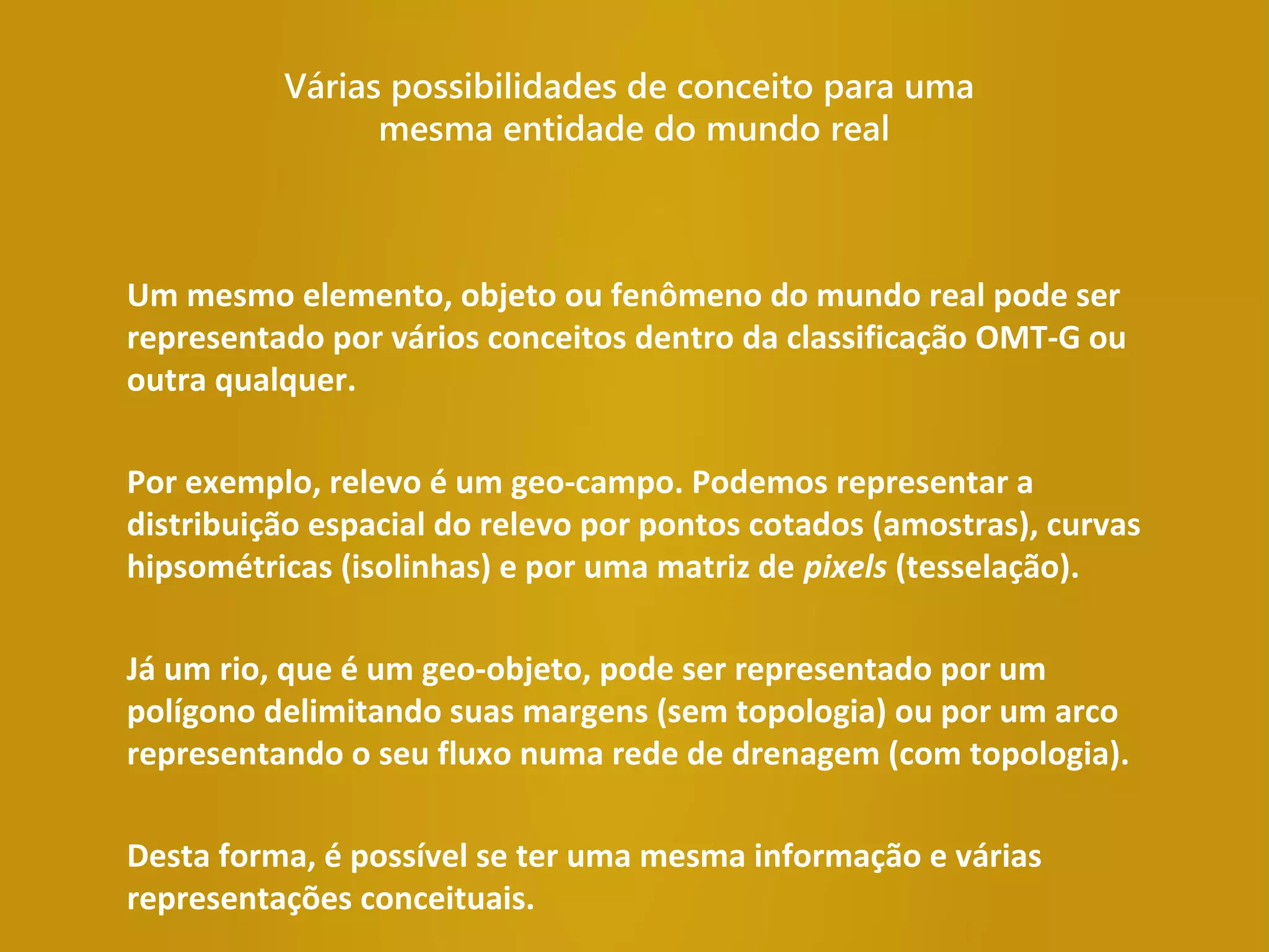 Várias possibilidades de conceito para uma
mesma entidade do mundo real
Um mesmo elemento, objeto ou fenômeno do mundo real pode ser
representado por vários conceitos dentro da classificação OMT-G ou
outra qualquer.
Por exemplo, relevo é um geo-campo. Podemos representar a
distribuição espacial do relevo por pontos cotados (amostras), curvas
hipsométricas (isolinhas) e por uma matriz de pixels (tesselação).
Já um rio, que é um geo-objeto, pode ser representado por um
polígono delimitando suas margens (sem topologia) ou por um arco
representando o seu fluxo numa rede de drenagem (com topologia).
Desta forma, é possível se ter uma mesma informação e várias
representações conceituais.
 