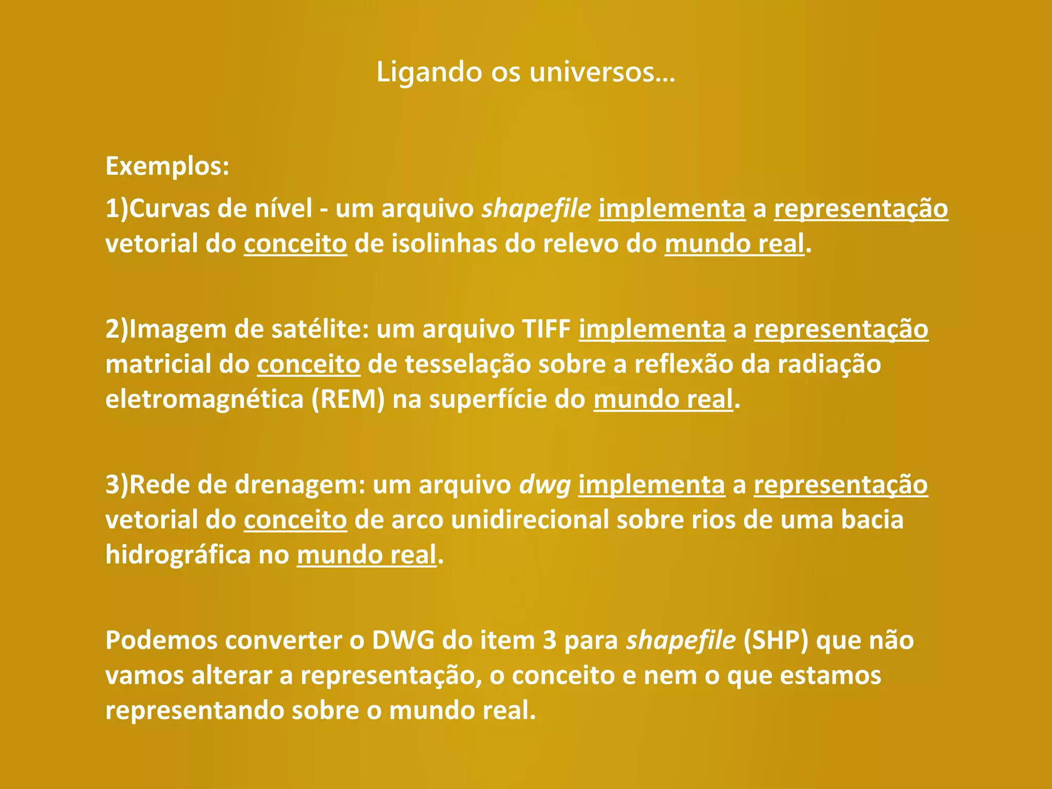 Ligando os universos...
Exemplos:
1)Curvas de nível - um arquivo shapefile implementa a representação
vetorial do conceito de isolinhas do relevo do mundo real.
2)Imagem de satélite: um arquivo TIFF implementa a representação
matricial do conceito de tesselação sobre a reflexão da radiação
eletromagnética (REM) na superfície do mundo real.
3)Rede de drenagem: um arquivo dwg implementa a representação
vetorial do conceito de arco unidirecional sobre rios de uma bacia
hidrográfica no mundo real.
Podemos converter o DWG do item 3 para shapefile (SHP) que não
vamos alterar a representação, o conceito e nem o que estamos
representando sobre o mundo real.
 