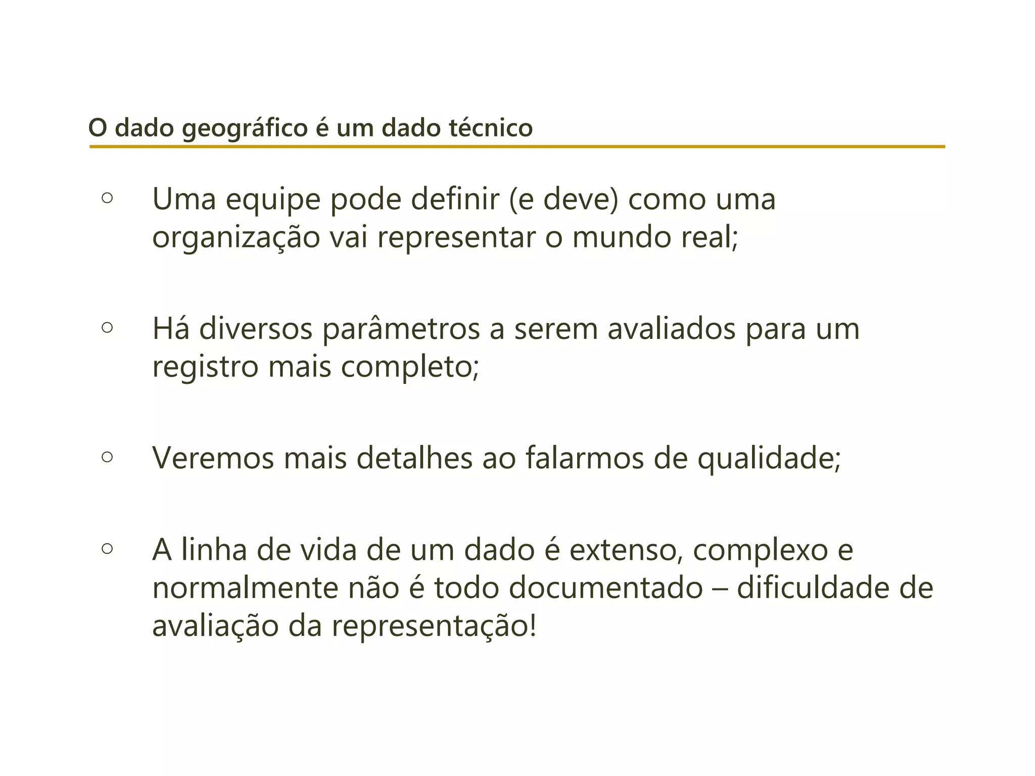 O dado geográfico é um dado técnico
o Uma equipe pode definir (e deve) como uma
organização vai representar o mundo real;
o Há diversos parâmetros a serem avaliados para um
registro mais completo;
o Veremos mais detalhes ao falarmos de qualidade;
o A linha de vida de um dado é extenso, complexo e
normalmente não é todo documentado – dificuldade de
avaliação da representação!
 