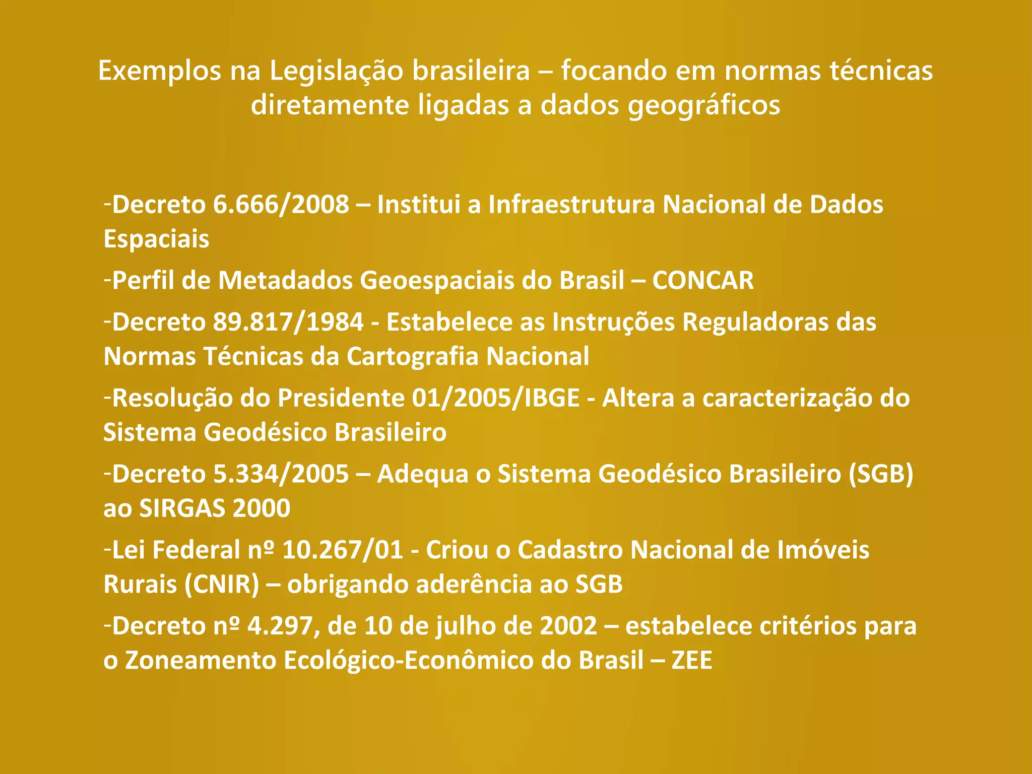 Exemplos na Legislação brasileira – focando em normas técnicas
diretamente ligadas a dados geográficos
-Decreto 6.666/2008 – Institui a Infraestrutura Nacional de Dados
Espaciais
-Perfil de Metadados Geoespaciais do Brasil – CONCAR
-Decreto 89.817/1984 - Estabelece as Instruções Reguladoras das
Normas Técnicas da Cartografia Nacional
-Resolução do Presidente 01/2005/IBGE - Altera a caracterização do
Sistema Geodésico Brasileiro
-Decreto 5.334/2005 – Adequa o Sistema Geodésico Brasileiro (SGB)
ao SIRGAS 2000
-Lei Federal nº 10.267/01 - Criou o Cadastro Nacional de Imóveis
Rurais (CNIR) – obrigando aderência ao SGB
-Decreto nº 4.297, de 10 de julho de 2002 – estabelece critérios para
o Zoneamento Ecológico-Econômico do Brasil – ZEE
 