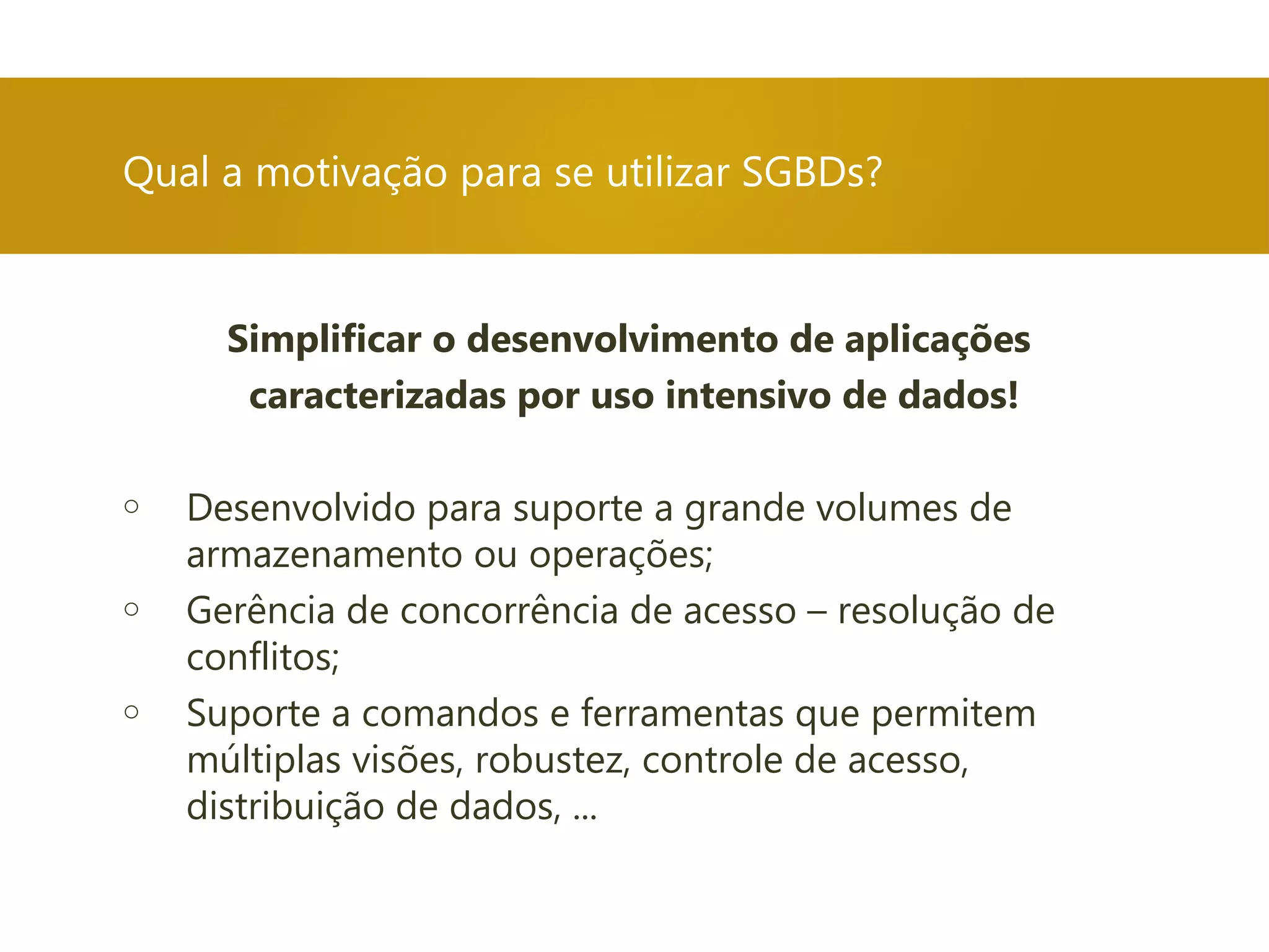 Simplificar o desenvolvimento de aplicações
caracterizadas por uso intensivo de dados!
o Desenvolvido para suporte a grande volumes de
armazenamento ou operações;
o Gerência de concorrência de acesso – resolução de
conflitos;
o Suporte a comandos e ferramentas que permitem
múltiplas visões, robustez, controle de acesso,
distribuição de dados, ...
Qual a motivação para se utilizar SGBDs?
 