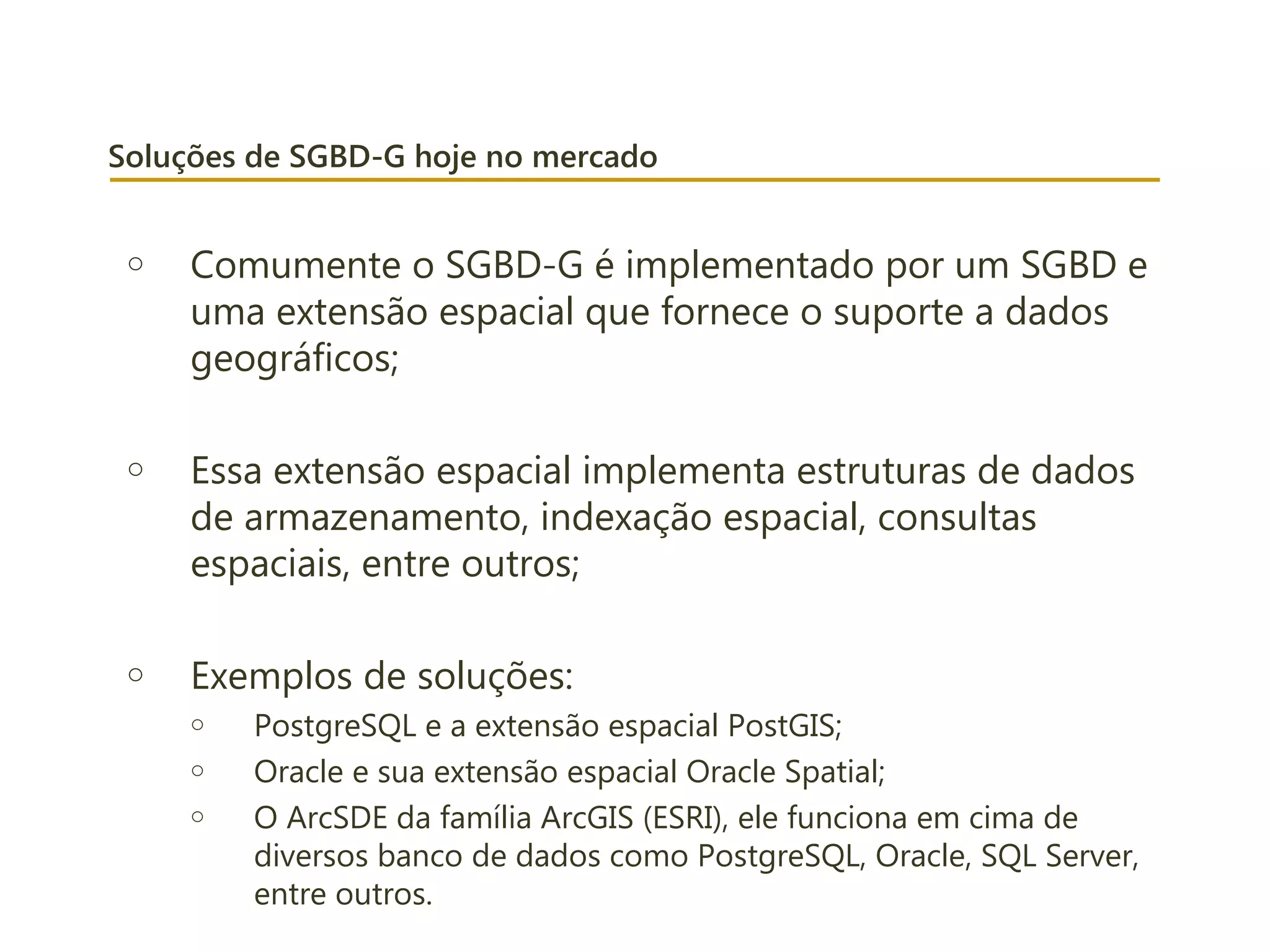 Soluções de SGBD-G hoje no mercado
o Comumente o SGBD-G é implementado por um SGBD e
uma extensão espacial que fornece o suporte a dados
geográficos;
o Essa extensão espacial implementa estruturas de dados
de armazenamento, indexação espacial, consultas
espaciais, entre outros;
o Exemplos de soluções:
o PostgreSQL e a extensão espacial PostGIS;
o Oracle e sua extensão espacial Oracle Spatial;
o O ArcSDE da família ArcGIS (ESRI), ele funciona em cima de
diversos banco de dados como PostgreSQL, Oracle, SQL Server,
entre outros.
 