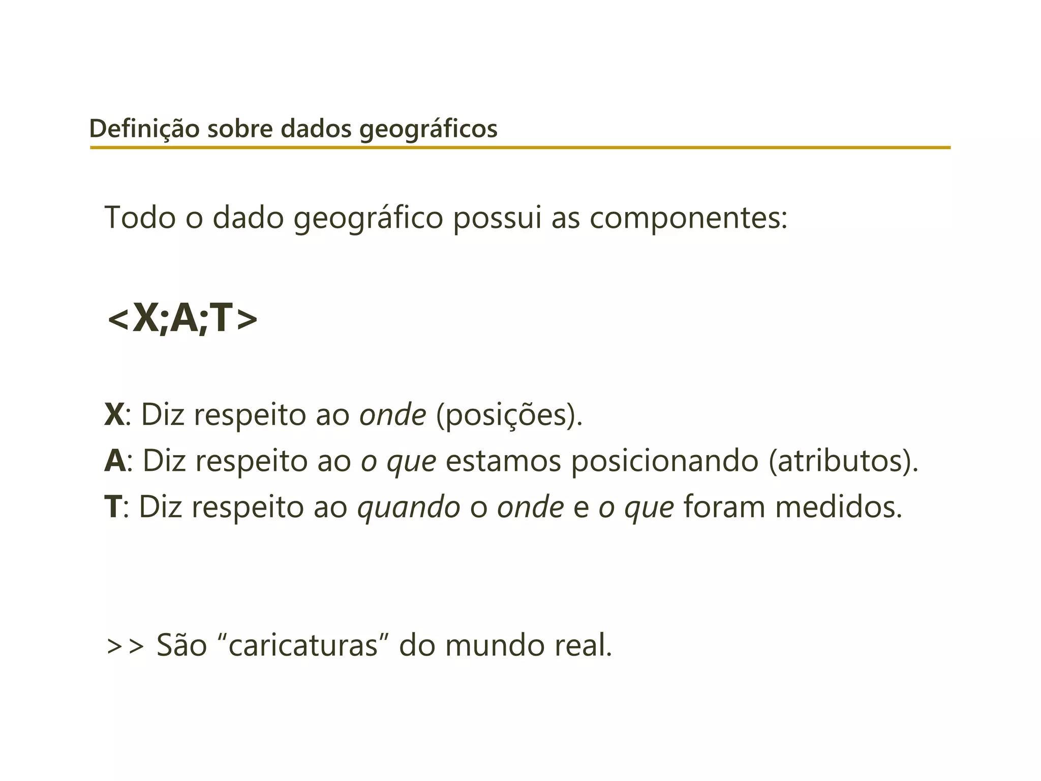 Definição sobre dados geográficos
Todo o dado geográfico possui as componentes:
<X;A;T>
X: Diz respeito ao onde (posições).
A: Diz respeito ao o que estamos posicionando (atributos).
T: Diz respeito ao quando o onde e o que foram medidos.
>> São “caricaturas” do mundo real.
 