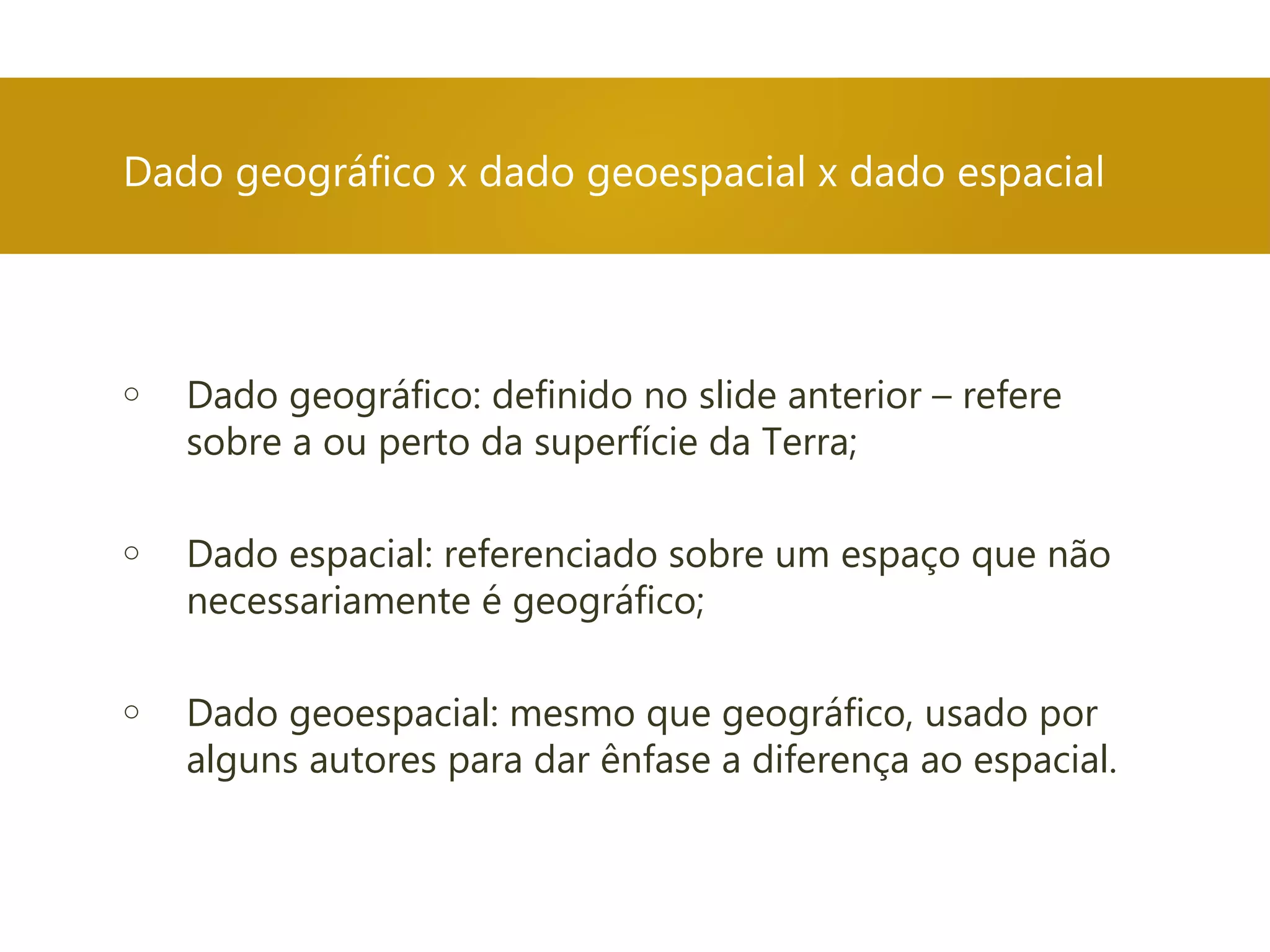 o Dado geográfico: definido no slide anterior – refere
sobre a ou perto da superfície da Terra;
o Dado espacial: referenciado sobre um espaço que não
necessariamente é geográfico;
o Dado geoespacial: mesmo que geográfico, usado por
alguns autores para dar ênfase a diferença ao espacial.
Dado geográfico x dado geoespacial x dado espacial
 