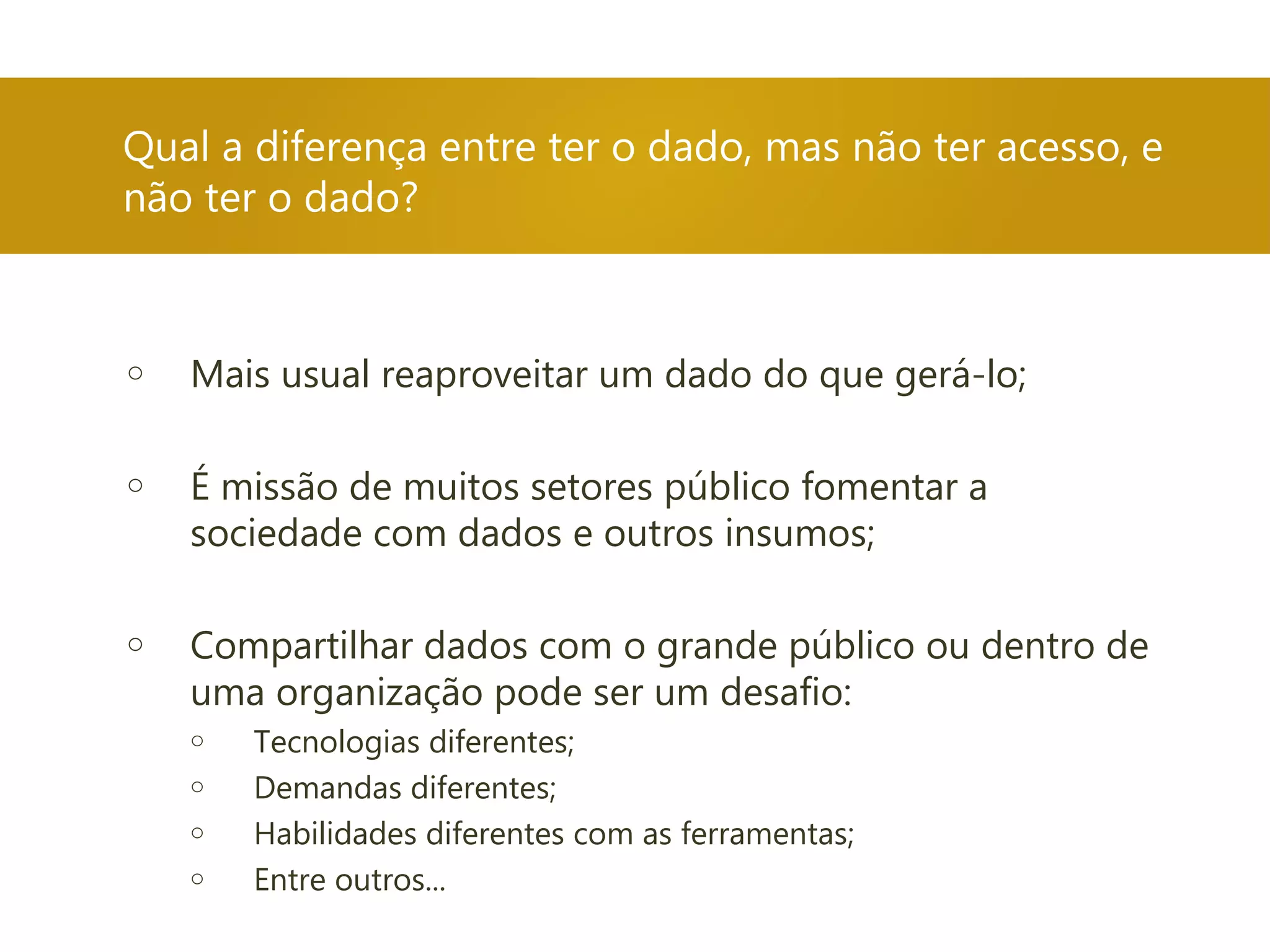 Qual a diferença entre ter o dado, mas não ter acesso, e
não ter o dado?
o Mais usual reaproveitar um dado do que gerá-lo;
o É missão de muitos setores público fomentar a
sociedade com dados e outros insumos;
o Compartilhar dados com o grande público ou dentro de
uma organização pode ser um desafio:
o Tecnologias diferentes;
o Demandas diferentes;
o Habilidades diferentes com as ferramentas;
o Entre outros...
 
