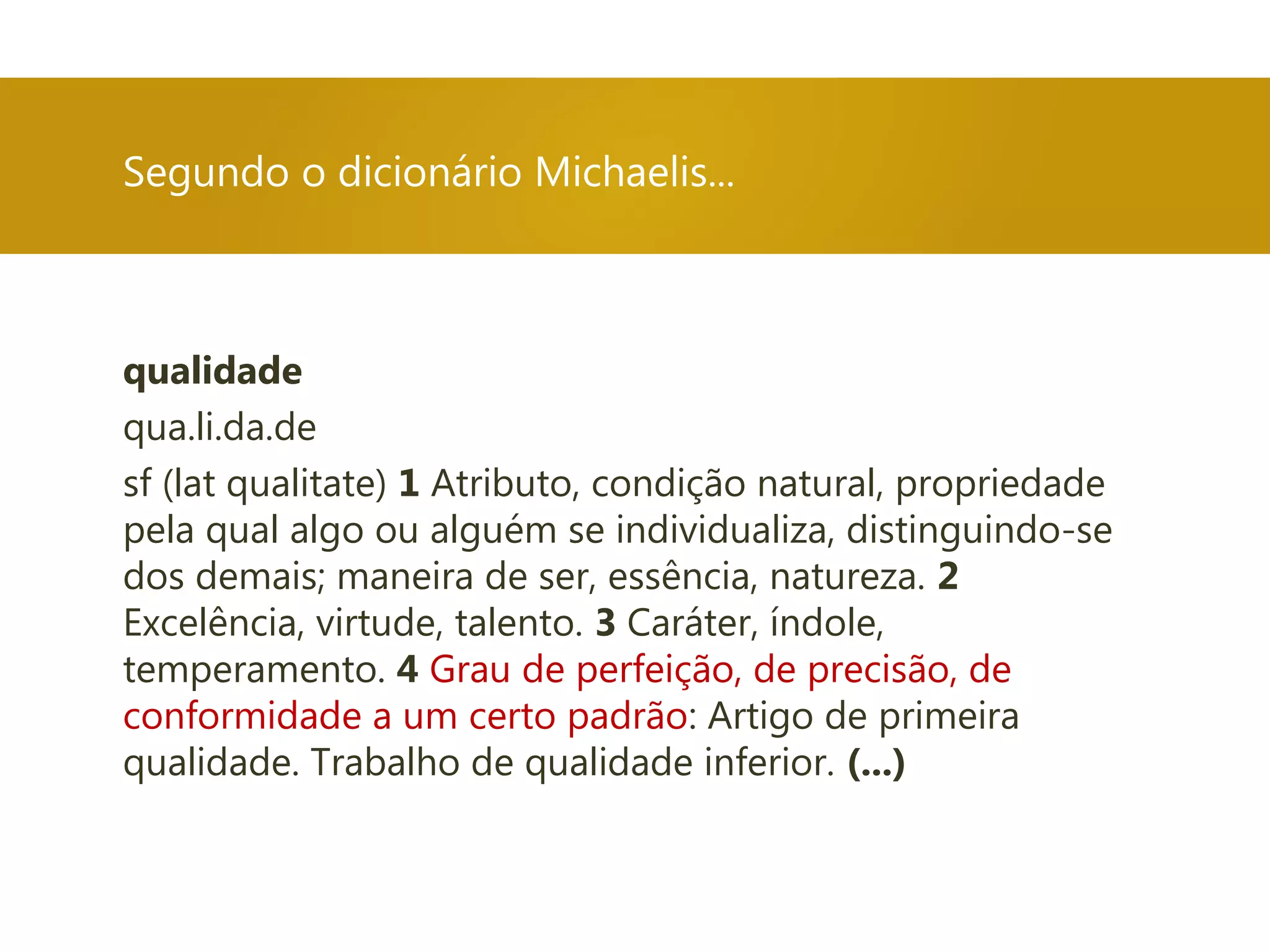 qualidade
qua.li.da.de
sf (lat qualitate) 1 Atributo, condição natural, propriedade
pela qual algo ou alguém se individualiza, distinguindo-se
dos demais; maneira de ser, essência, natureza. 2
Excelência, virtude, talento. 3 Caráter, índole,
temperamento. 4 Grau de perfeição, de precisão, de
conformidade a um certo padrão: Artigo de primeira
qualidade. Trabalho de qualidade inferior. (...)
Segundo o dicionário Michaelis...
 