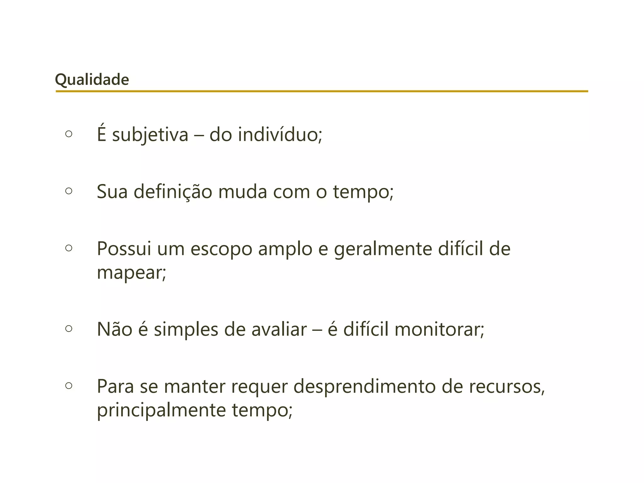 Qualidade
o É subjetiva – do indivíduo;
o Sua definição muda com o tempo;
o Possui um escopo amplo e geralmente difícil de
mapear;
o Não é simples de avaliar – é difícil monitorar;
o Para se manter requer desprendimento de recursos,
principalmente tempo;
 