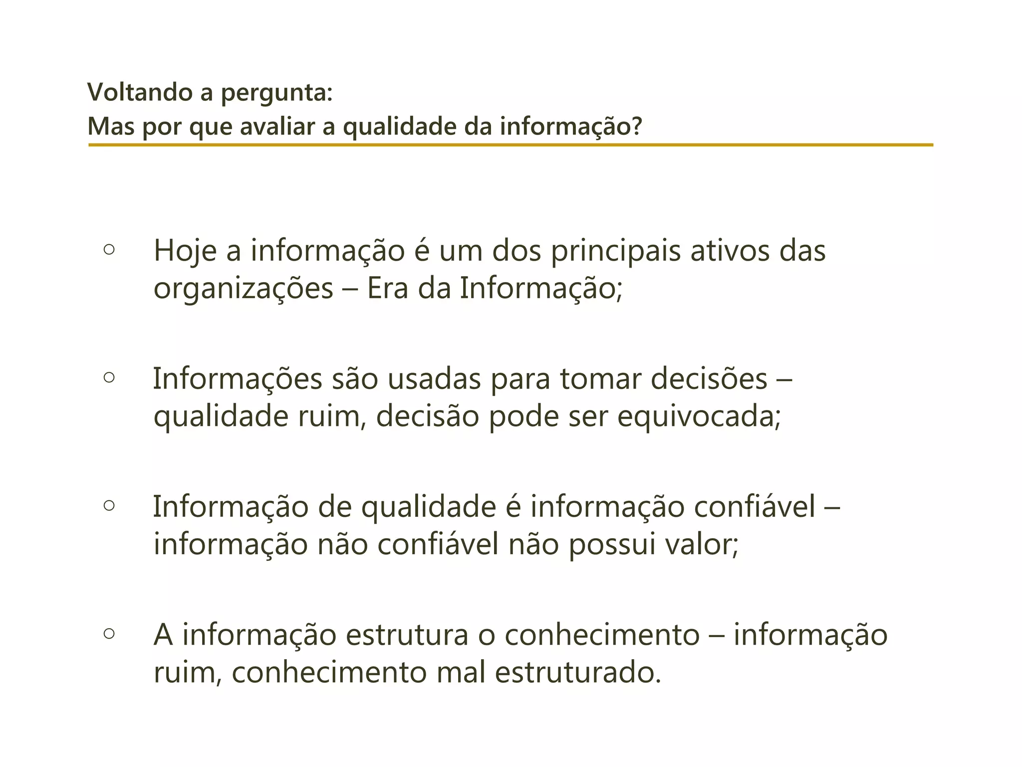 Voltando a pergunta:
Mas por que avaliar a qualidade da informação?
o Hoje a informação é um dos principais ativos das
organizações – Era da Informação;
o Informações são usadas para tomar decisões –
qualidade ruim, decisão pode ser equivocada;
o Informação de qualidade é informação confiável –
informação não confiável não possui valor;
o A informação estrutura o conhecimento – informação
ruim, conhecimento mal estruturado.
 