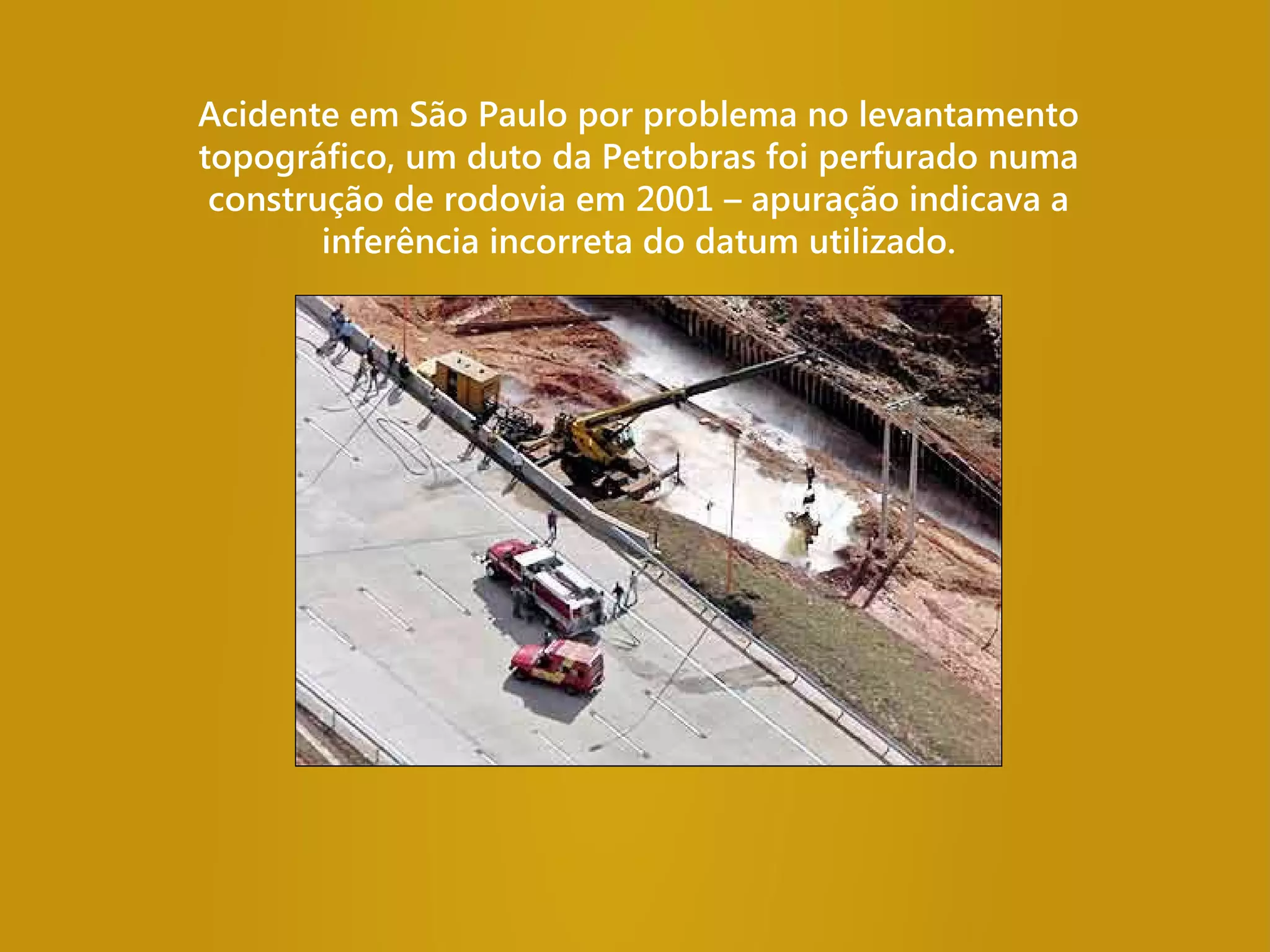 Acidente em São Paulo por problema no levantamento
topográfico, um duto da Petrobras foi perfurado numa
construção de rodovia em 2001 – apuração indicava a
inferência incorreta do datum utilizado.
 