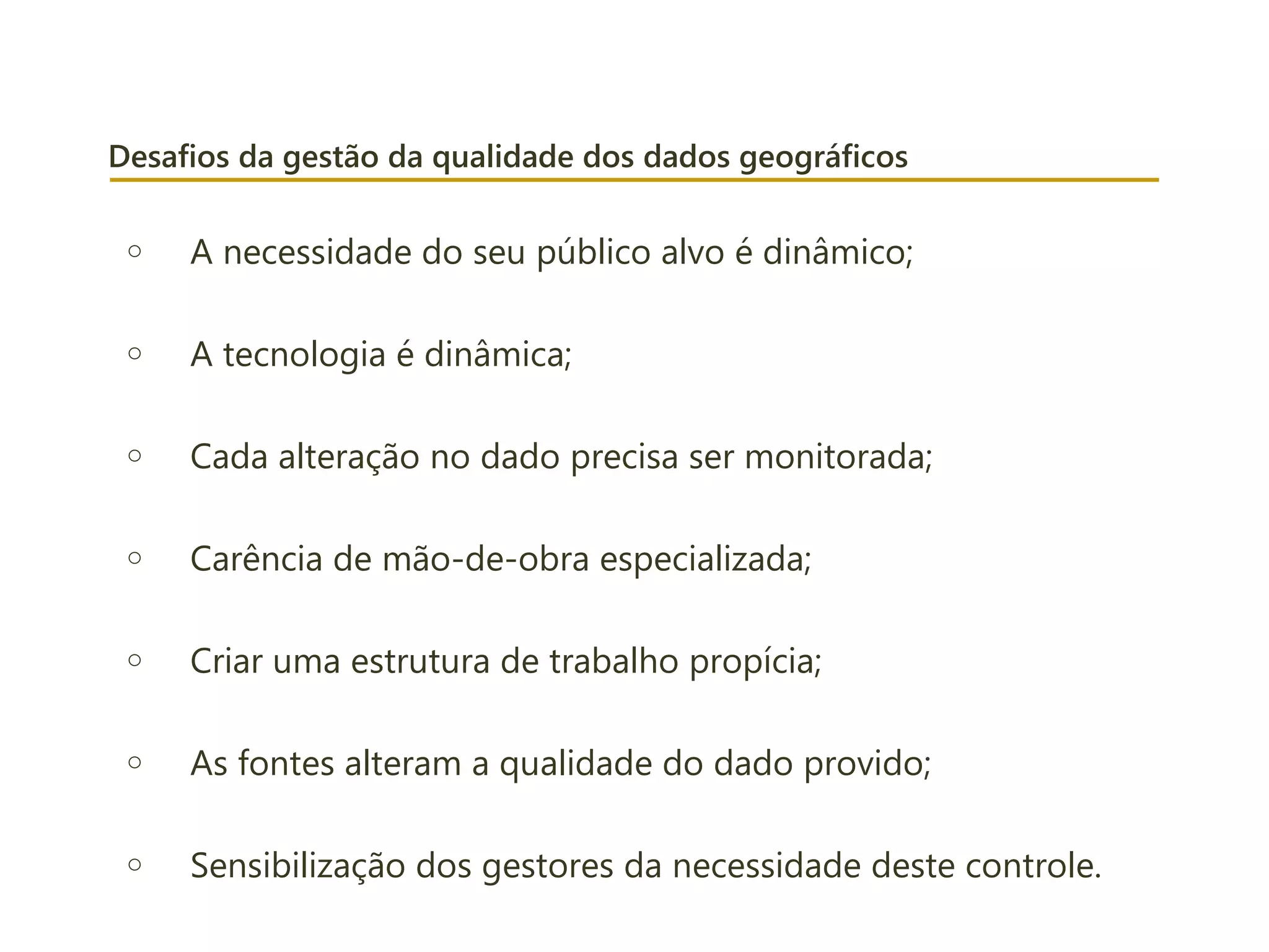 Desafios da gestão da qualidade dos dados geográficos
o A necessidade do seu público alvo é dinâmico;
o A tecnologia é dinâmica;
o Cada alteração no dado precisa ser monitorada;
o Carência de mão-de-obra especializada;
o Criar uma estrutura de trabalho propícia;
o As fontes alteram a qualidade do dado provido;
o Sensibilização dos gestores da necessidade deste controle.
 