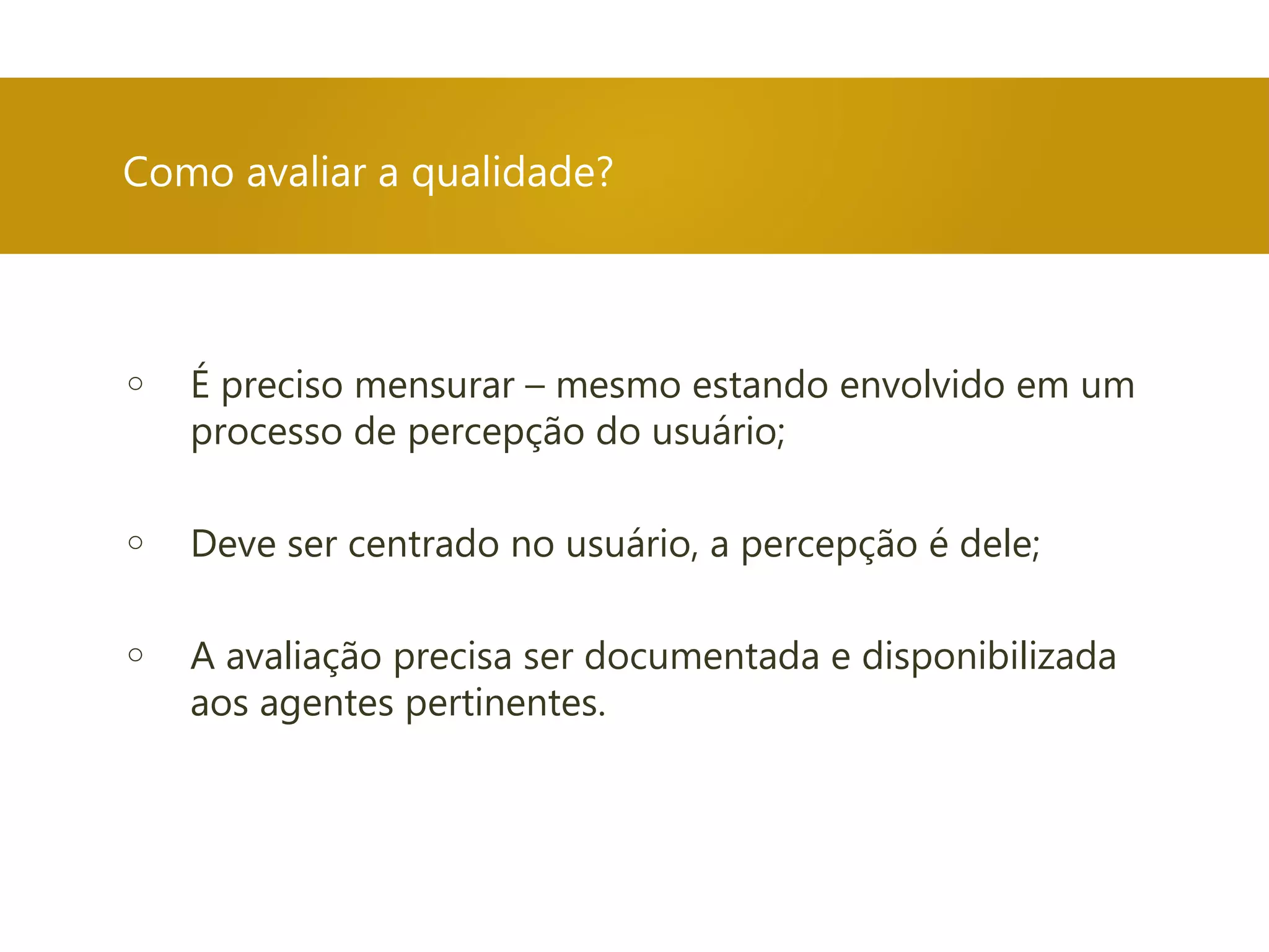 Como avaliar a qualidade?
o É preciso mensurar – mesmo estando envolvido em um
processo de percepção do usuário;
o Deve ser centrado no usuário, a percepção é dele;
o A avaliação precisa ser documentada e disponibilizada
aos agentes pertinentes.
 