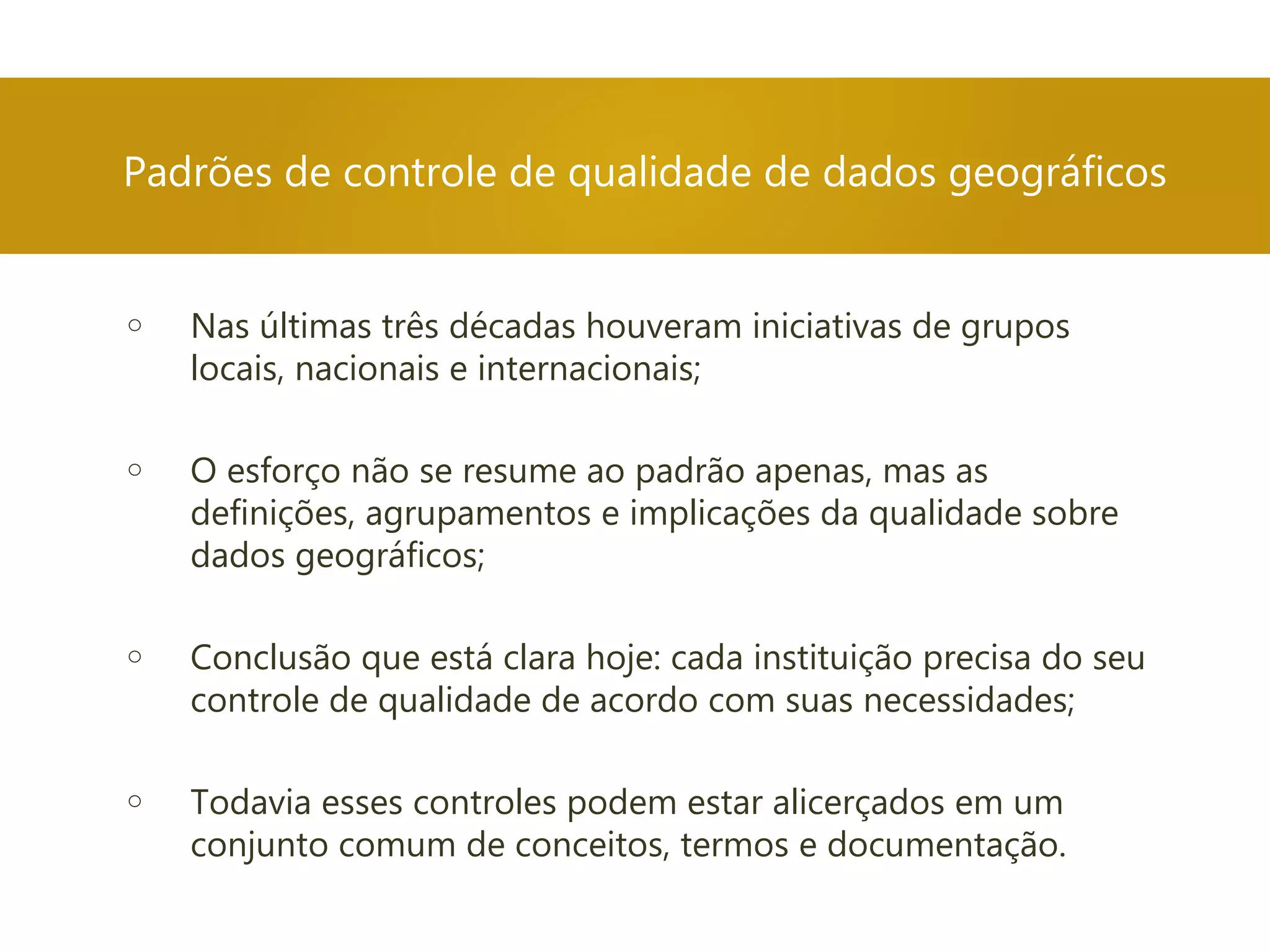 Padrões de controle de qualidade de dados geográficos
o Nas últimas três décadas houveram iniciativas de grupos
locais, nacionais e internacionais;
o O esforço não se resume ao padrão apenas, mas as
definições, agrupamentos e implicações da qualidade sobre
dados geográficos;
o Conclusão que está clara hoje: cada instituição precisa do seu
controle de qualidade de acordo com suas necessidades;
o Todavia esses controles podem estar alicerçados em um
conjunto comum de conceitos, termos e documentação.
 