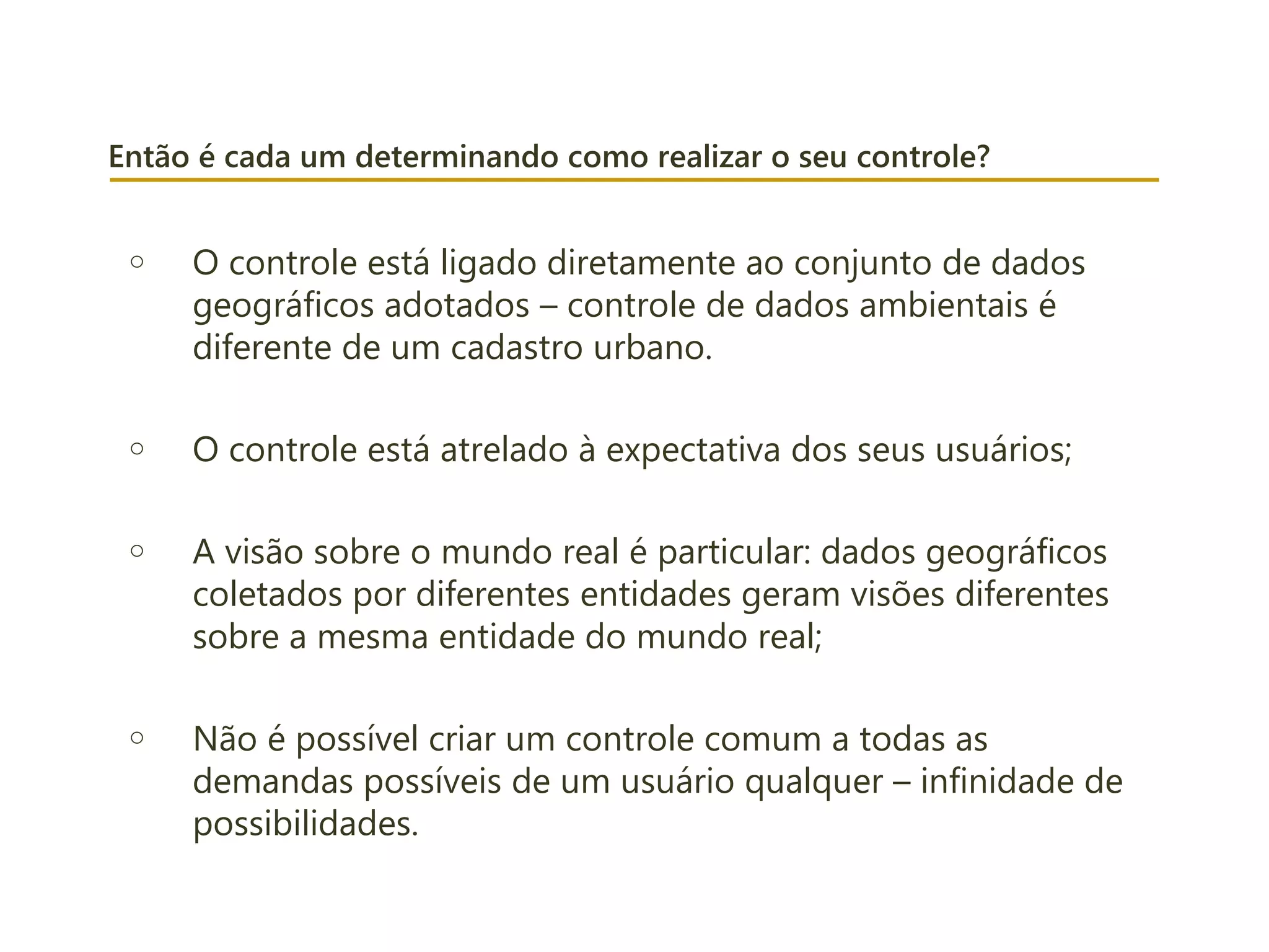 Então é cada um determinando como realizar o seu controle?
o O controle está ligado diretamente ao conjunto de dados
geográficos adotados – controle de dados ambientais é
diferente de um cadastro urbano.
o O controle está atrelado à expectativa dos seus usuários;
o A visão sobre o mundo real é particular: dados geográficos
coletados por diferentes entidades geram visões diferentes
sobre a mesma entidade do mundo real;
o Não é possível criar um controle comum a todas as
demandas possíveis de um usuário qualquer – infinidade de
possibilidades.
 