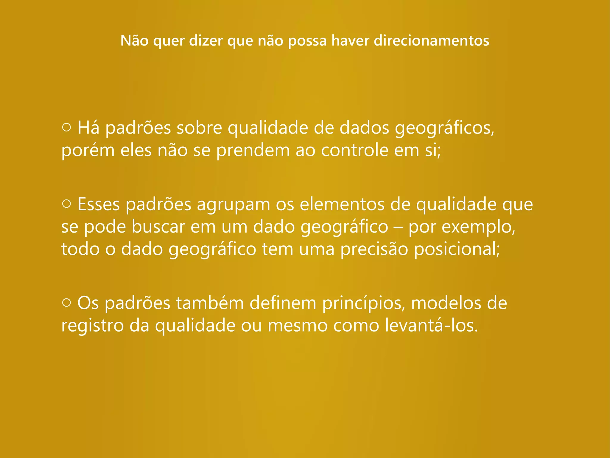 Não quer dizer que não possa haver direcionamentos
o Há padrões sobre qualidade de dados geográficos,
porém eles não se prendem ao controle em si;
o Esses padrões agrupam os elementos de qualidade que
se pode buscar em um dado geográfico – por exemplo,
todo o dado geográfico tem uma precisão posicional;
o Os padrões também definem princípios, modelos de
registro da qualidade ou mesmo como levantá-los.
 
