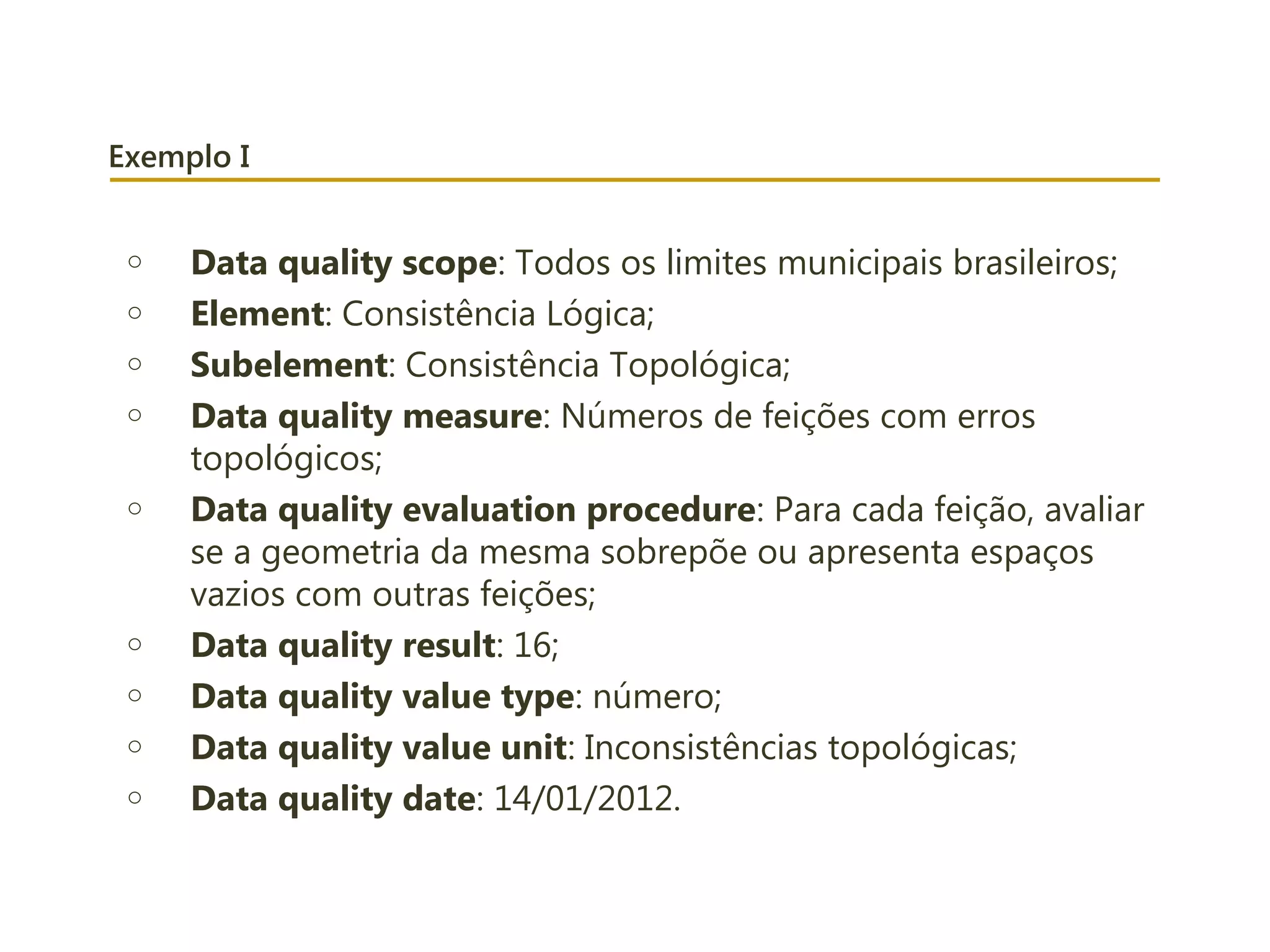 Exemplo I
o Data quality scope: Todos os limites municipais brasileiros;
o Element: Consistência Lógica;
o Subelement: Consistência Topológica;
o Data quality measure: Números de feições com erros
topológicos;
o Data quality evaluation procedure: Para cada feição, avaliar
se a geometria da mesma sobrepõe ou apresenta espaços
vazios com outras feições;
o Data quality result: 16;
o Data quality value type: número;
o Data quality value unit: Inconsistências topológicas;
o Data quality date: 14/01/2012.
 