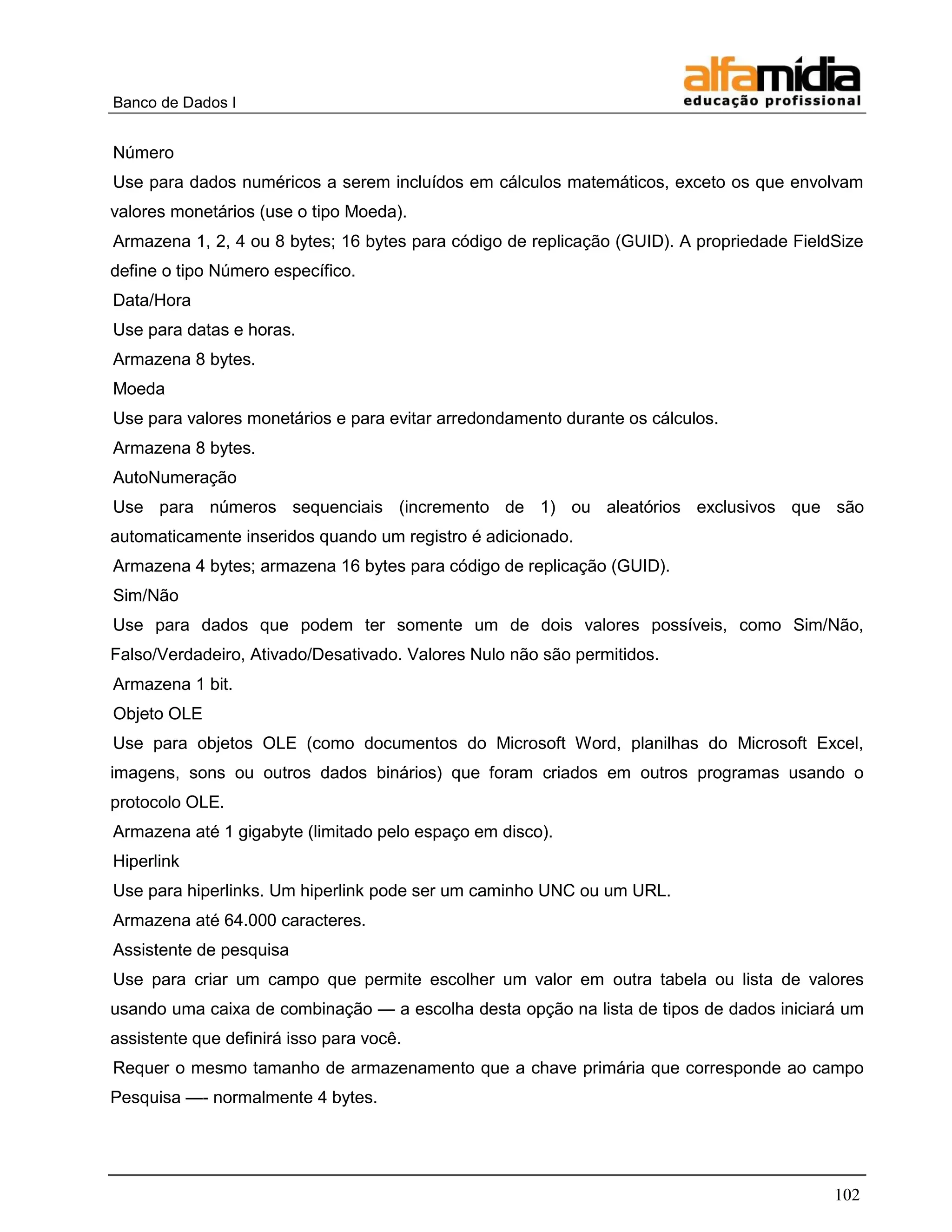 Banco de Dados I


Número
Use para dados numéricos a serem incluídos em cálculos matemáticos, exceto os que envolvam
valores monetários (use o tipo Moeda).
Armazena 1, 2, 4 ou 8 bytes; 16 bytes para código de replicação (GUID). A propriedade FieldSize
define o tipo Número específico.
Data/Hora
Use para datas e horas.
Armazena 8 bytes.
Moeda
Use para valores monetários e para evitar arredondamento durante os cálculos.
Armazena 8 bytes.
AutoNumeração
Use para números sequenciais (incremento de 1) ou aleatórios exclusivos que são
automaticamente inseridos quando um registro é adicionado.
Armazena 4 bytes; armazena 16 bytes para código de replicação (GUID).
Sim/Não
Use para dados que podem ter somente um de dois valores possíveis, como Sim/Não,
Falso/Verdadeiro, Ativado/Desativado. Valores Nulo não são permitidos.
Armazena 1 bit.
Objeto OLE
Use para objetos OLE (como documentos do Microsoft Word, planilhas do Microsoft Excel,
imagens, sons ou outros dados binários) que foram criados em outros programas usando o
protocolo OLE.
Armazena até 1 gigabyte (limitado pelo espaço em disco).
Hiperlink
Use para hiperlinks. Um hiperlink pode ser um caminho UNC ou um URL.
Armazena até 64.000 caracteres.
Assistente de pesquisa
Use para criar um campo que permite escolher um valor em outra tabela ou lista de valores
usando uma caixa de combinação — a escolha desta opção na lista de tipos de dados iniciará um
assistente que definirá isso para você.
Requer o mesmo tamanho de armazenamento que a chave primária que corresponde ao campo
Pesquisa —- normalmente 4 bytes.




                                                                                           102
 